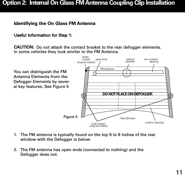 Identifying the On Glass FM AntennaUUsseeffuull IInnffoorrmmaattiioonn ffoorr SStteepp 11:: CCAAUUTTIIOONN:: Do not attach the contact bracket to the rear defogger elements.In some vehicles they look similar to the FM Antenna.  1. The FM antenna is typically found on the top 6 to 8 inches of the rear window with the Defogger is below. 2. The FM antenna has open ends (connected to nothing) and the Defogger does not. single contactdual contactopen ends verticalelement non-uniformspacinguniform spacingFM AntennaRear Window(may be hidden)(may be hidden)DO NOT PLACE ON DEFOGGEROption 2:  Internal On Glass FM Antenna Coupling Clip Installation11You can distinguish the FMAntenna Elements from theDefogger Elements by sever-al key features. See Figure 5Figure 5