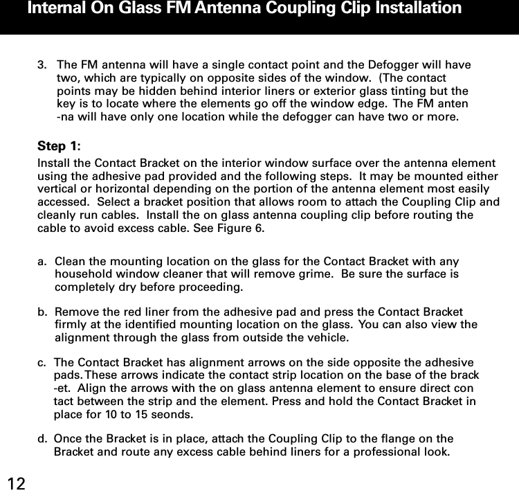 Internal On Glass FM Antenna Coupling Clip Installation123. The FM antenna will have a single contact point and the Defogger will have two, which are typically on opposite sides of the window.  (The contact points may be hidden behind interior liners or exterior glass tinting but the key is to locate where the elements go off the window edge.  The FM anten-na will have only one location while the defogger can have two or more.Step 1:Install the Contact Bracket on the interior window surface over the antenna elementusing the adhesive pad provided and the following steps.  It may be mounted eithervertical or horizontal depending on the portion of the antenna element most easilyaccessed.  Select a bracket position that allows room to attach the Coupling Clip andcleanly run cables.  Install the on glass antenna coupling clip before routing thecable to avoid excess cable. See Figure 6.  a. Clean the mounting location on the glass for the Contact Bracket with any household window cleaner that will remove grime.  Be sure the surface is completely dry before proceeding.b. Remove the red liner from the adhesive pad and press the Contact Bracket firmly at the identified mounting location on the glass.  You can also view the alignment through the glass from outside the vehicle.c. The Contact Bracket has alignment arrows on the side opposite the adhesive pads. These arrows indicate the contact strip location on the base of the brack-et.  Align the arrows with the on glass antenna element to ensure direct contact between the strip and the element. Press and hold the Contact Bracket in place for 10 to 15 seonds.d. Once the Bracket is in place, attach the Coupling Clip to the flange on the Bracket and route any excess cable behind liners for a professional look.