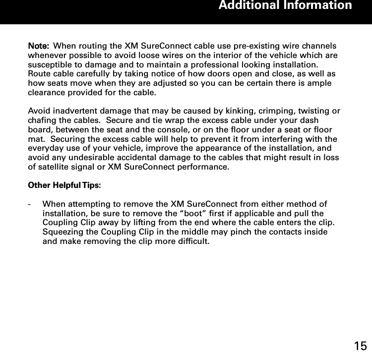 NNoottee:: When routing the XM SureConnect cable use pre-existing wire channelswhenever possible to avoid loose wires on the interior of the vehicle which aresusceptible to damage and to maintain a professional looking installation.Route cable carefully by taking notice of how doors open and close, as well ashow seats move when they are adjusted so you can be certain there is ampleclearance provided for the cable.   Avoid inadvertent damage that may be caused by kinking, crimping, twisting orchafing the cables.  Secure and tie wrap the excess cable under your dashboard, between the seat and the console, or on the floor under a seat or floormat.  Securing the excess cable will help to prevent it from interfering with theeveryday use of your vehicle, improve the appearance of the installation, andavoid any undesirable accidental damage to the cables that might result in lossof satellite signal or XM SureConnect performance.Other Helpful Tips:-  When attempting to remove the XM SureConnect from either method of installation, be sure to remove the “boot” first if applicable and pull the Coupling Clip away by lifting from the end where the cable enters the clip.  Squeezing the Coupling Clip in the middle may pinch the contacts inside and make removing the clip more difficult.Additional Information15