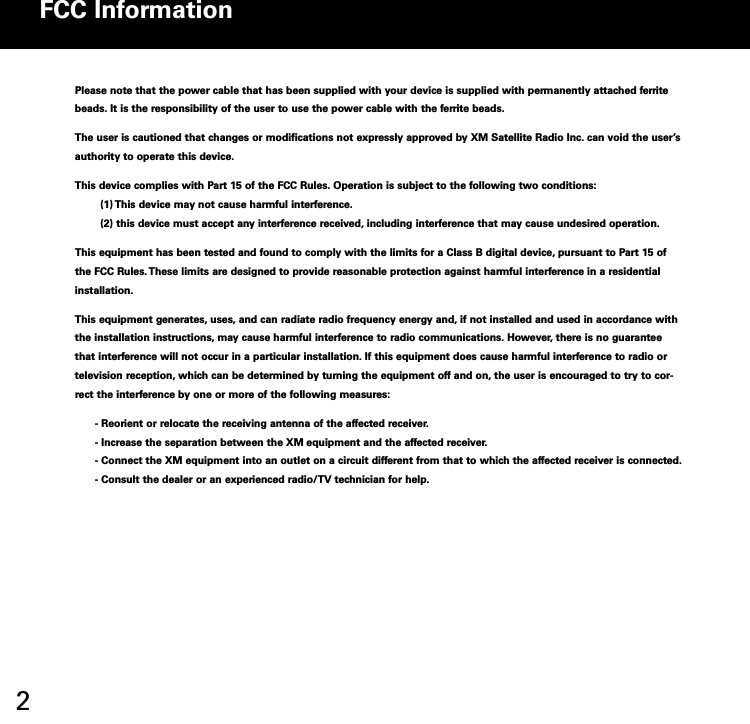 2Please note that the power cable that has been supplied with your device is supplied with permanently attached ferritebeads. It is the responsibility of the user to use the power cable with the ferrite beads.The user is cautioned that changes or modifications not expressly approved by XM Satellite Radio Inc. can void the user’sauthority to operate this device.This device complies with Part 15 of the FCC Rules. Operation is subject to the following two conditions:(1) This device may not cause harmful interference.(2) this device must accept any interference received, including interference that may cause undesired operation.This equipment has been tested and found to comply with the limits for a Class B digital device, pursuant to Part 15 ofthe FCC Rules. These limits are designed to provide reasonable protection against harmful interference in a residentialinstallation.This equipment generates, uses, and can radiate radio frequency energy and, if not installed and used in accordance withthe installation instructions, may cause harmful interference to radio communications. However, there is no guaranteethat interference will not occur in a particular installation. If this equipment does cause harmful interference to radio ortelevision reception, which can be determined by turning the equipment off and on, the user is encouraged to try to correct the interference by one or more of the following measures: Reorient or relocate the receiving antenna of the affected receiver. Increase the separation between the XM equipment and the affected receiver. Connect the XM equipment into an outlet on a circuit different from that to which the affected receiver is connected. Consult the dealer or an experienced radio/TV technician for help.FCC Information