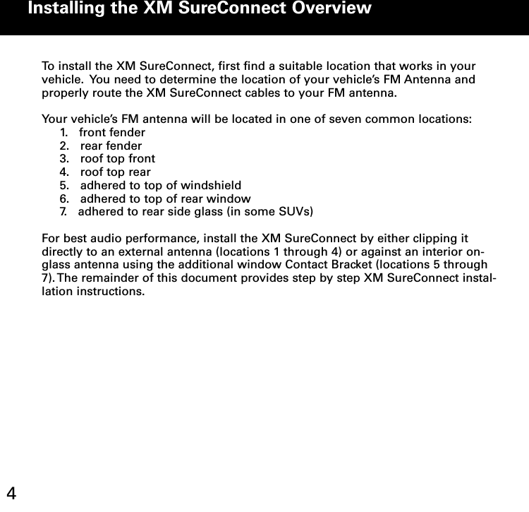 Installing the XM SureConnect Overview4To install the XM SureConnect, first find a suitable location that works in yourvehicle. You need to determine the location of your vehicle’s FM Antenna andproperly route the XM SureConnect cables to your FM antenna.Your vehicle’s FM antenna will be located in one of seven common locations:1. front fender2. rear fender3. roof top front4. roof top rear5. adhered to top of windshield6. adhered to top of rear window7. adhered to rear side glass (in some SUVs)For best audio performance, install the XM SureConnect by either clipping itdirectly to an external antenna (locations 1 through 4) or against an interior on-glass antenna using the additional window Contact Bracket (locations 5 through7). The remainder of this document provides step by step XM SureConnect instal-lation instructions.