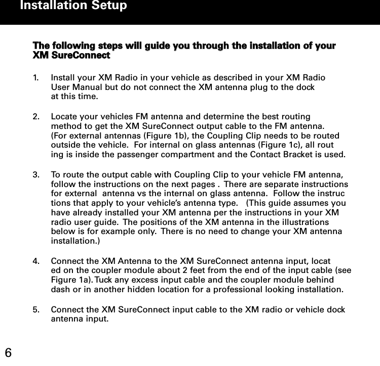 TThhee ffoolllloowwiinngg sstteeppss wwiillll gguuiiddee yyoouu tthhrroouugghh tthhee iinnssttaallllaattiioonn ooff yyoouurrXXMM SSuurreeCCoonnnneecctt1. Install your XM Radio in your vehicle as described in your XM Radio  User Manual but do not connect the XM antenna plug to the dock at this time.2. Locate your vehicles FM antenna and determine the best routing method to get the XM SureConnect output cable to the FM antenna.  (For external antennas (Figure 1b), the Coupling Clip needs to be routed outside the vehicle.  For internal on glass antennas (Figure 1c), all routing is inside the passenger compartment and the Contact Bracket is used.3. To route the output cable with Coupling Clip to your vehicle FM antenna,   follow the instructions on the next pages .  There are separate instructions for external  antenna vs the internal on glass antenna.  Follow the instructions that apply to your vehicle’s antenna type.   (This guide assumes you have already installed your XM antenna per the instructions in your XM radio user guide.  The positions of the XM antenna in the illustrations below is for example only.  There is no need to change your XM antenna installation.)4. Connect the XM Antenna to the XM SureConnect antenna input, located on the coupler module about 2 feet from the end of the input cable (seeFigure 1a). Tuck any excess input cable and the coupler module behind dash or in another hidden location for a professional looking installation.5. Connect the XM SureConnect input cable to the XM radio or vehicle dock antenna input.    Installation Setup 6