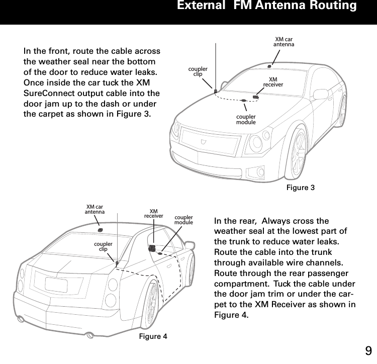 External  FM Antenna Routing9In the front, route the cable acrossthe weather seal near the bottomof the door to reduce water leaks.Once inside the car tuck the XMSureConnect output cable into thedoor jam up to the dash or underthe carpet as shown in Figure 3.  XM car antenna XM receivercoupler clipcoupler moduleIn the rear,  Always cross theweather seal at the lowest part ofthe trunk to reduce water leaks.Route the cable into the trunkthrough available wire channels.Route through the rear passengercompartment.  Tuck the cable underthe door jam trim or under the car-pet to the XM Receiver as shown inFigure 4.  XM car antennaXM receivercoupler clipcoupler moduleFigure 3Figure 4