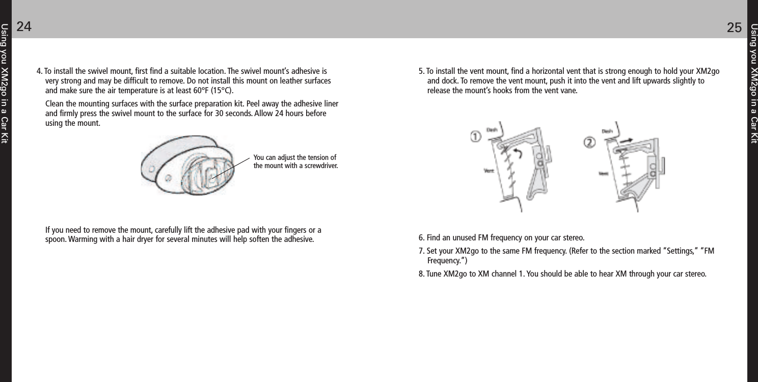 4. To install the swivel mount, first find a suitable location. The swivel mount’s adhesive isvery strong and may be difficult to remove. Do not install this mount on leather surfacesand make sure the air temperature is at least 60°F (15°C).Clean the mounting surfaces with the surface preparation kit. Peel away the adhesive linerand firmly press the swivel mount to the surface for 30 seconds. Allow 24 hours beforeusing the mount.If you need to remove the mount, carefully lift the adhesive pad with your fingers or aspoon. Warming with a hair dryer for several minutes will help soften the adhesive.Using you XM2go in a Car Kit2524Using you XM2go in a Car Kit5. To install the vent mount, find a horizontal vent that is strong enough to hold your XM2goand dock. To remove the vent mount, push it into the vent and lift upwards slightly torelease the mount’s hooks from the vent vane.6. Find an unused FM frequency on your car stereo.7. Set your XM2go to the same FM frequency. (Refer to the section marked “Settings,” “FMFrequency.”) 8. Tune XM2go to XM channel 1. You should be able to hear XM through your car stereo.You can adjust the tension ofthe mount with a screwdriver.