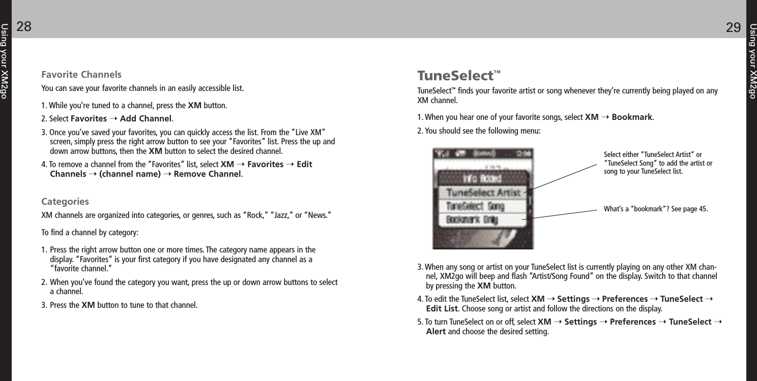 Using your XM2go2928Using your XM2goFavorite ChannelsYou can save your favorite channels in an easily accessible list.1. While you’re tuned to a channel, press the XM button.2. Select Favorites Add Channel.3. Once you’ve saved your favorites, you can quickly access the list. From the “Live XM”screen, simply press the right arrow button to see your “Favorites” list. Press the up anddown arrow buttons, then the XM button to select the desired channel.4. To remove a channel from the “Favorites” list, select XM Favorites EditChannels (channel name) Remove Channel.CategoriesXM channels are organized into categories, or genres, such as “Rock,” “Jazz,” or “News.” To find a channel by category:1. Press the right arrow button one or more times. The category name appears in the display. “Favorites” is your first category if you have designated any channel as a “favorite channel.”2. When you’ve found the category you want, press the up or down arrow buttons to select a channel.3. Press the XM button to tune to that channel.TuneSelect™TuneSelect™finds your favorite artist or song whenever they’re currently being played on anyXM channel.1. When you hear one of your favorite songs, select XM Bookmark.2. You should see the following menu:3. When any song or artist on your TuneSelect list is currently playing on any other XM chan-nel, XM2go will beep and flash “Artist/Song Found” on the display. Switch to that channelby pressing the XM button.4. To edit the TuneSelect list, select XM Settings Preferences TuneSelect Edit List. Choose song or artist and follow the directions on the display.5. To turn TuneSelect on or off, select XM Settings Preferences TuneSelect Alert and choose the desired setting.Select either “TuneSelect Artist” or“TuneSelect Song” to add the artist orsong to your TuneSelect list.What’s a “bookmark”? See page 45.