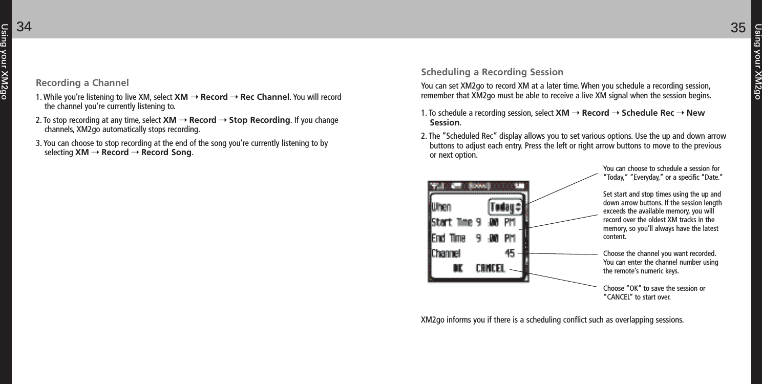 Using your XM2go3534Using your XM2goRecording a Channel1. While you’re listening to live XM, select XM Record Rec Channel. You will recordthe channel you’re currently listening to.2. To stop recording at any time, select XM Record Stop Recording. If you changechannels, XM2go automatically stops recording.3. You can choose to stop recording at the end of the song you’re currently listening to byselecting XM Record Record Song.Scheduling a Recording SessionYou can set XM2go to record XM at a later time. When you schedule a recording session,remember that XM2go must be able to receive a live XM signal when the session begins.1. To schedule a recording session, select XM Record Schedule Rec NewSession.2. The “Scheduled Rec” display allows you to set various options. Use the up and down arrowbuttons to adjust each entry. Press the left or right arrow buttons to move to the previousor next option.You can choose to schedule a session for“Today,” ”Everyday,” or a specific “Date.” Set start and stop times using the up anddown arrow buttons. If the session lengthexceeds the available memory, you willrecord over the oldest XM tracks in thememory, so you’ll always have the latestcontent.Choose the channel you want recorded.You can enter the channel number usingthe remote’s numeric keys. Choose “OK” to save the session or“CANCEL” to start over.XM2go informs you if there is a scheduling conflict such as overlapping sessions.