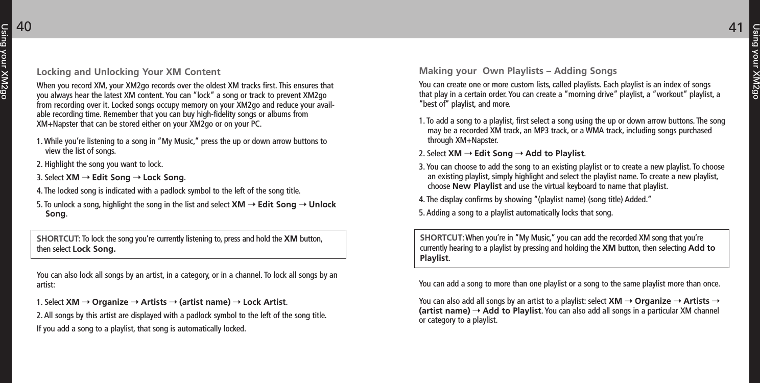 Making your  Own Playlists – Adding SongsYou can create one or more custom lists, called playlists. Each playlist is an index of songsthat play in a certain order. You can create a “morning drive” playlist, a “workout” playlist, a“best of” playlist, and more.1. To add a song to a playlist, first select a song using the up or down arrow buttons. The songmay be a recorded XM track, an MP3 track, or a WMA track, including songs purchasedthrough XM+Napster.2. Select XM Edit Song Add to Playlist.3. You can choose to add the song to an existing playlist or to create a new playlist. To choosean existing playlist, simply highlight and select the playlist name. To create a new playlist,choose New Playlist and use the virtual keyboard to name that playlist.4. The display confirms by showing “(playlist name) (song title) Added.”5. Adding a song to a playlist automatically locks that song.You can add a song to more than one playlist or a song to the same playlist more than once. You can also add all songs by an artist to a playlist: select XM Organize Artists (artist name) Add to Playlist. You can also add all songs in a particular XM channelor category to a playlist.Using your XM2go4140Using your XM2goLocking and Unlocking Your XM ContentWhen you record XM, your XM2go records over the oldest XM tracks first. This ensures thatyou always hear the latest XM content. You can “lock” a song or track to prevent XM2gofrom recording over it. Locked songs occupy memory on your XM2go and reduce your avail-able recording time. Remember that you can buy high-fidelity songs or albums fromXM+Napster that can be stored either on your XM2go or on your PC.1. While you’re listening to a song in “My Music,” press the up or down arrow buttons toview the list of songs.2. Highlight the song you want to lock.3. Select XM Edit Song Lock Song.4. The locked song is indicated with a padlock symbol to the left of the song title.5. To unlock a song, highlight the song in the list and select XM Edit Song UnlockSong.You can also lock all songs by an artist, in a category, or in a channel. To lock all songs by anartist:1. Select XM Organize Artists (artist name) Lock Artist.2. All songs by this artist are displayed with a padlock symbol to the left of the song title.If you add a song to a playlist, that song is automatically locked.SHORTCUT: To lock the song you’re currently listening to, press and hold the XM button, then select Lock Song.SHORTCUT: When you’re in “My Music,” you can add the recorded XM song that you’re currently hearing to a playlist by pressing and holding the XM button, then selecting Add toPlaylist.