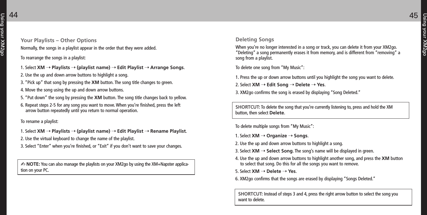 Using your XM2go4544Using your XM2goYour Playlists – Other OptionsNormally, the songs in a playlist appear in the order that they were added. To rearrange the songs in a playlist:1. Select XM Playlists (playlist name) Edit Playlist Arrange Songs.2. Use the up and down arrow buttons to highlight a song. 3. “Pick up” that song by pressing the XM button. The song title changes to green.4. Move the song using the up and down arrow buttons.5. “Put down” the song by pressing the XM button. The song title changes back to yellow.6. Repeat steps 2-5 for any song you want to move. When you’re finished, press the leftarrow button repeatedly until you return to normal operation.To rename a playlist:1. Select XM Playlists (playlist name) Edit Playlist Rename Playlist.2. Use the virtual keyboard to change the name of the playlist.3. Select “Enter” when you’re finished, or “Exit” if you don’t want to save your changes.NOTE: You can also manage the playlists on your XM2go by using the XM+Napster applica-tion on your PC.Deleting SongsWhen you’re no longer interested in a song or track, you can delete it from your XM2go.“Deleting” a song permanently erases it from memory, and is different from “removing” asong from a playlist.To delete one song from “My Music”:1. Press the up or down arrow buttons until you highlight the song you want to delete.2. Select XM Edit Song Delete Yes.3. XM2go confirms the song is erased by displaying “Song Deleted.”SHORTCUT: To delete the song that you’re currently listening to, press and hold the XM button, then select Delete.To delete multiple songs from “My Music”:1. Select XM Organize Songs.2. Use the up and down arrow buttons to highlight a song.3. Select XM Select Song. The song’s name will be displayed in green.4. Use the up and down arrow buttons to highlight another song, and press the XM buttonto select that song. Do this for all the songs you want to remove.5. Select XM Delete Yes.6. XM2go confirms that the songs are erased by displaying “Songs Deleted.”SHORTCUT: Instead of steps 3 and 4, press the right arrow button to select the song youwant to delete.