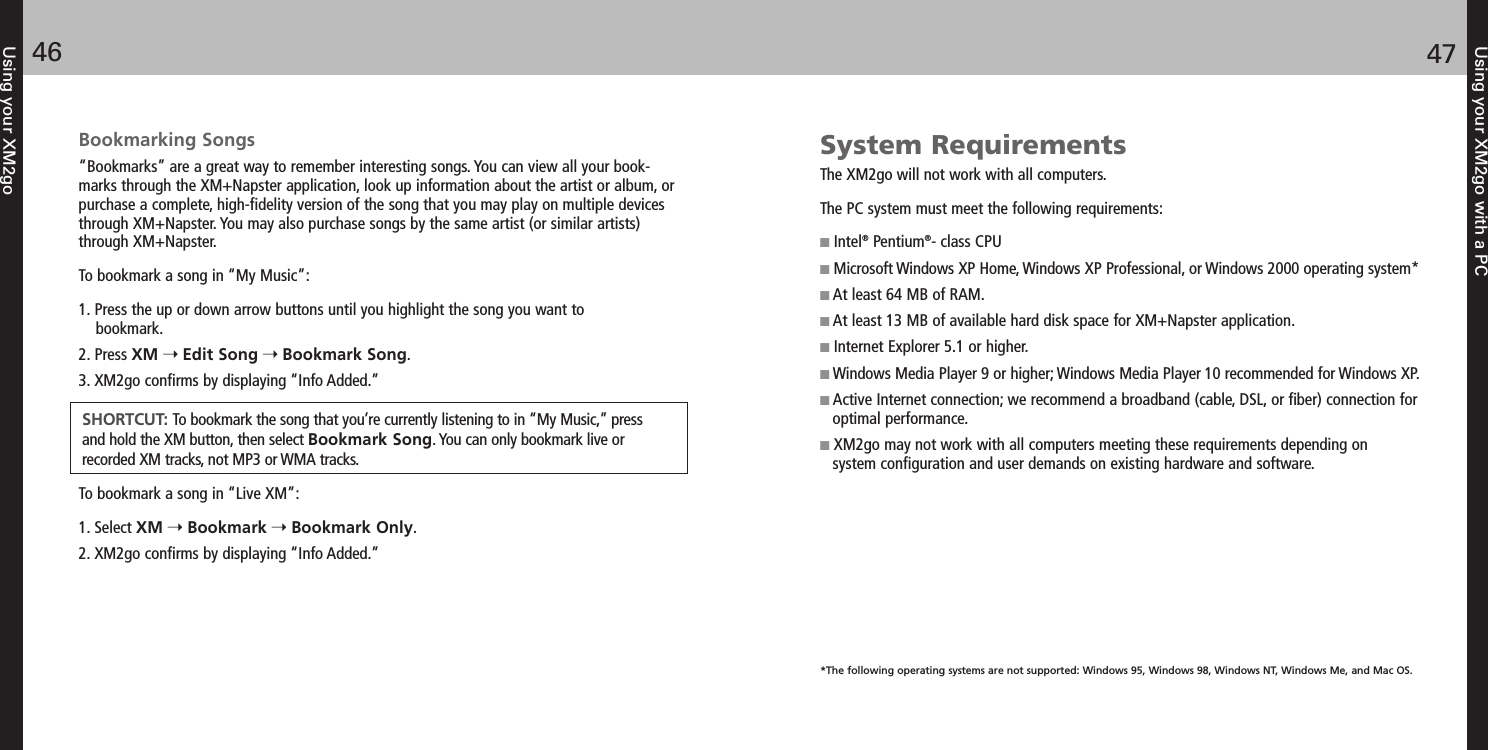 Using your XM2go with a PC4746Using your XM2goBookmarking Songs“Bookmarks” are a great way to remember interesting songs. You can view all your book-marks through the XM+Napster application, look up information about the artist or album, orpurchase a complete, high-fidelity version of the song that you may play on multiple devicesthrough XM+Napster. You may also purchase songs by the same artist (or similar artists)through XM+Napster.To bookmark a song in “My Music”:1. Press the up or down arrow buttons until you highlight the song you want to bookmark.2. Press XM Edit Song Bookmark Song.3. XM2go confirms by displaying “Info Added.”To bookmark a song in “Live XM”:1. Select XM Bookmark Bookmark Only.2. XM2go confirms by displaying “Info Added.”SHORTCUT: To bookmark the song that you’re currently listening to in “My Music,” pressand hold the XM button, then select Bookmark Song. You can only bookmark live orrecorded XM tracks, not MP3 or WMA tracks.System RequirementsThe XM2go will not work with all computers.The PC system must meet the following requirements: Intel®Pentium®- class CPUMicrosoft Windows XP Home, Windows XP Professional, or Windows 2000 operating system*At least 64 MB of RAM.At least 13 MB of available hard disk space for XM+Napster application. Internet Explorer 5.1 or higher.Windows Media Player 9 or higher; Windows Media Player 10 recommended for Windows XP.Active Internet connection; we recommend a broadband (cable, DSL, or fiber) connection foroptimal performance.XM2go may not work with all computers meeting these requirements depending on system configuration and user demands on existing hardware and software.*The following operating systems are not supported: Windows 95, Windows 98, Windows NT, Windows Me, and Mac OS.