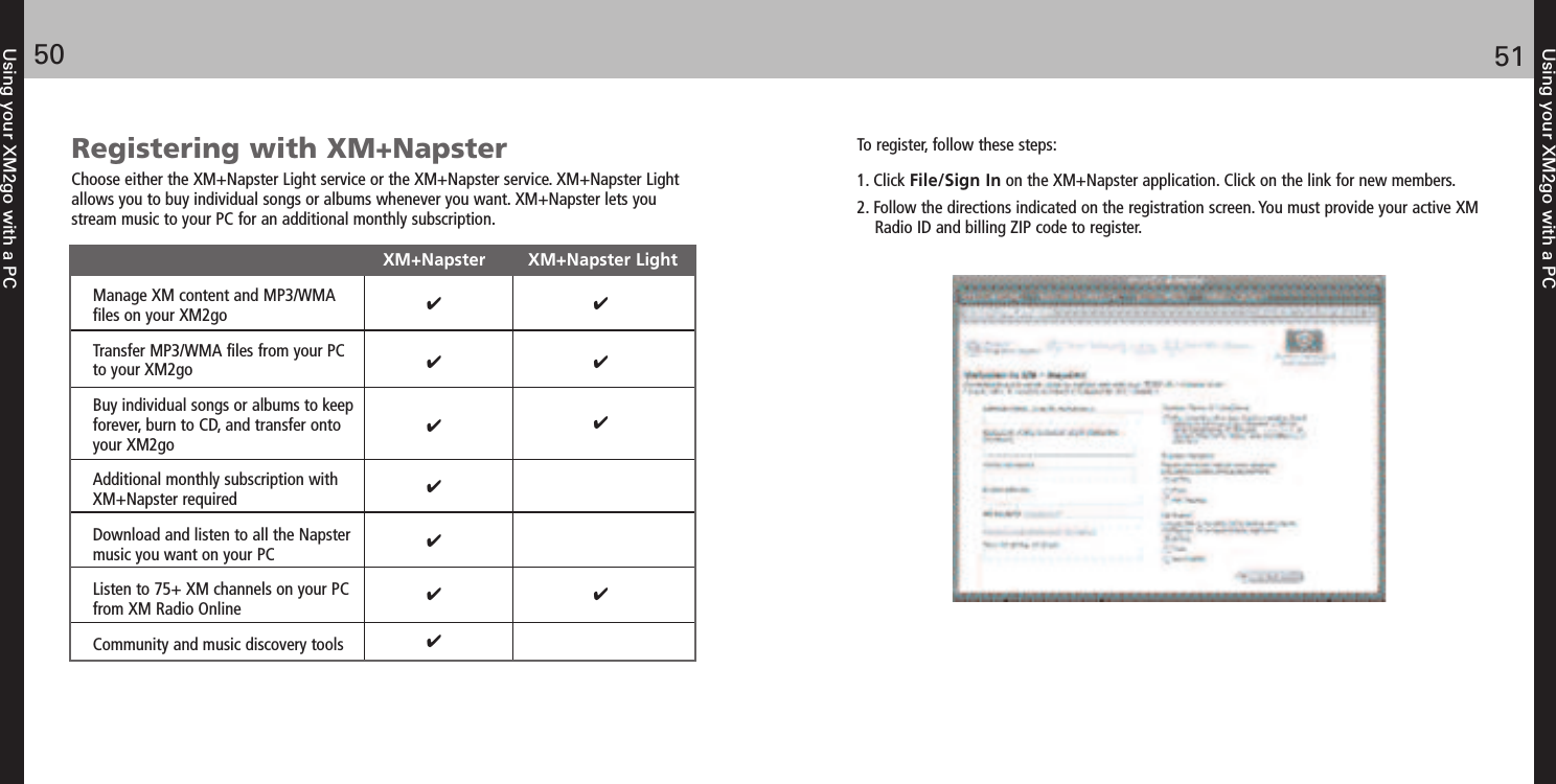 Using your XM2go with a PC5150Using your XM2go with a PCRegistering with XM+NapsterChoose either the XM+Napster Light service or the XM+Napster service. XM+Napster Lightallows you to buy individual songs or albums whenever you want. XM+Napster lets youstream music to your PC for an additional monthly subscription.XM+Napster        XM+Napster LightManage XM content and MP3/WMA files on your XM2goTransfer MP3/WMA files from your PC to your XM2goBuy individual songs or albums to keep forever, burn to CD, and transfer onto your XM2goAdditional monthly subscription with XM+Napster requiredDownload and listen to all the Napster music you want on your PCListen to 75+ XM channels on your PC from XM Radio OnlineCommunity and music discovery toolsTo register, follow these steps:1. Click File/Sign In on the XM+Napster application. Click on the link for new members. 2. Follow the directions indicated on the registration screen. You must provide your active XMRadio ID and billing ZIP code to register.