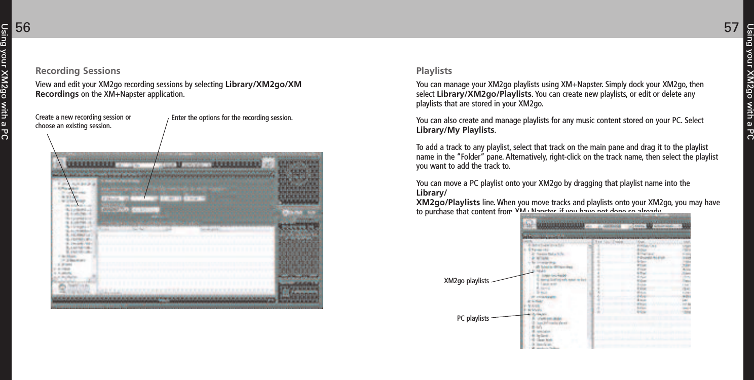 Using your XM2go with a PC5756Using your XM2go with a PCRecording SessionsView and edit your XM2go recording sessions by selecting Library/XM2go/XMRecordings on the XM+Napster application. Enter the options for the recording session. Create a new recording session orchoose an existing session. PlaylistsYou can manage your XM2go playlists using XM+Napster. Simply dock your XM2go, thenselect Library/XM2go/Playlists. You can create new playlists, or edit or delete anyplaylists that are stored in your XM2go.You can also create and manage playlists for any music content stored on your PC. SelectLibrary/My Playlists.To add a track to any playlist, select that track on the main pane and drag it to the playlistname in the “Folder” pane. Alternatively, right-click on the track name, then select the playlistyou want to add the track to.You can move a PC playlist onto your XM2go by dragging that playlist name into theLibrary/XM2go/Playlists line. When you move tracks and playlists onto your XM2go, you may haveto purchase that content from XM+Napster, if you have not done so already.XM2go playlists PC playlists 