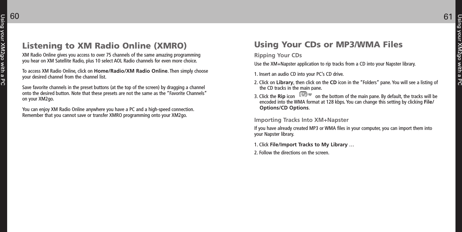 Using your XM2go with a PC6160Using your XM2go with a PCListening to XM Radio Online (XMRO)XM Radio Online gives you access to over 75 channels of the same amazing programmingyou hear on XM Satellite Radio, plus 10 select AOL Radio channels for even more choice.To access XM Radio Online, click on Home/Radio/XM Radio Online. Then simply chooseyour desired channel from the channel list.Save favorite channels in the preset buttons (at the top of the screen) by dragging a channelonto the desired button. Note that these presets are not the same as the “Favorite Channels”on your XM2go.You can enjoy XM Radio Online anywhere you have a PC and a high-speed connection.Remember that you cannot save or transfer XMRO programming onto your XM2go.Using Your CDs or MP3/WMA FilesRipping Your CDsUse the XM+Napster application to rip tracks from a CD into your Napster library.1. Insert an audio CD into your PC’s CD drive.2. Click on Library, then click on the CD icon in the “Folders” pane. You will see a listing ofthe CD tracks in the main pane.3. Click the Rip icon               on the bottom of the main pane. By default, the tracks will beencoded into the WMA format at 128 kbps. You can change this setting by clicking File/Options/CD Options. Importing Tracks Into XM+NapsterIf you have already created MP3 or WMA files in your computer, you can import them intoyour Napster library.1. Click File/Import Tracks to My Library …2. Follow the directions on the screen.