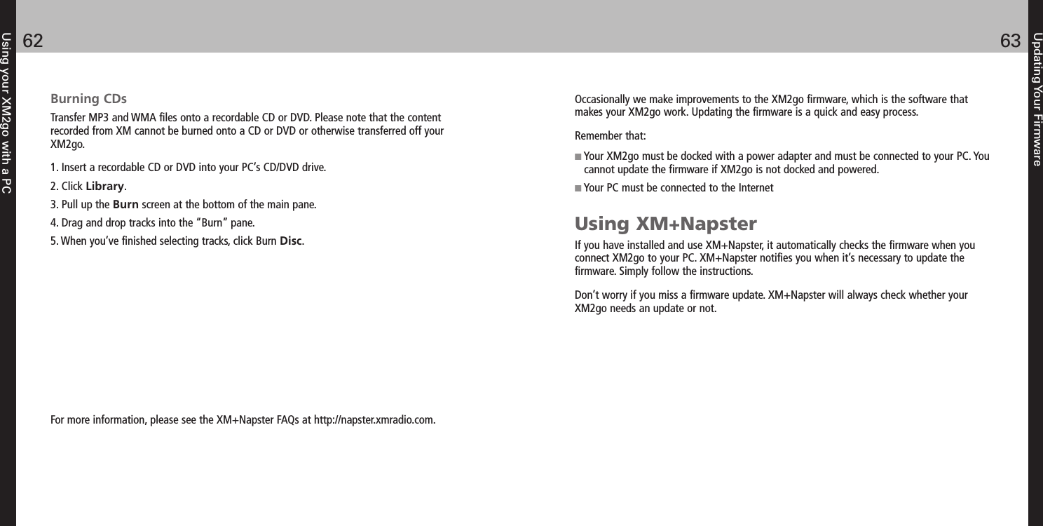 Updating Your Firmware6362Using your XM2go with a PCBurning CDsTransfer MP3 and WMA files onto a recordable CD or DVD. Please note that the contentrecorded from XM cannot be burned onto a CD or DVD or otherwise transferred off yourXM2go.1. Insert a recordable CD or DVD into your PC’s CD/DVD drive.2. Click Library.3. Pull up the Burn screen at the bottom of the main pane.4. Drag and drop tracks into the “Burn” pane.5. When you’ve finished selecting tracks, click Burn Disc.For more information, please see the XM+Napster FAQs at http://napster.xmradio.com.Occasionally we make improvements to the XM2go firmware, which is the software thatmakes your XM2go work. Updating the firmware is a quick and easy process.Remember that:Your XM2go must be docked with a power adapter and must be connected to your PC. Youcannot update the firmware if XM2go is not docked and powered.Your PC must be connected to the InternetUsing XM+NapsterIf you have installed and use XM+Napster, it automatically checks the firmware when youconnect XM2go to your PC. XM+Napster notifies you when it’s necessary to update thefirmware. Simply follow the instructions.Don’t worry if you miss a firmware update. XM+Napster will always check whether yourXM2go needs an update or not. 