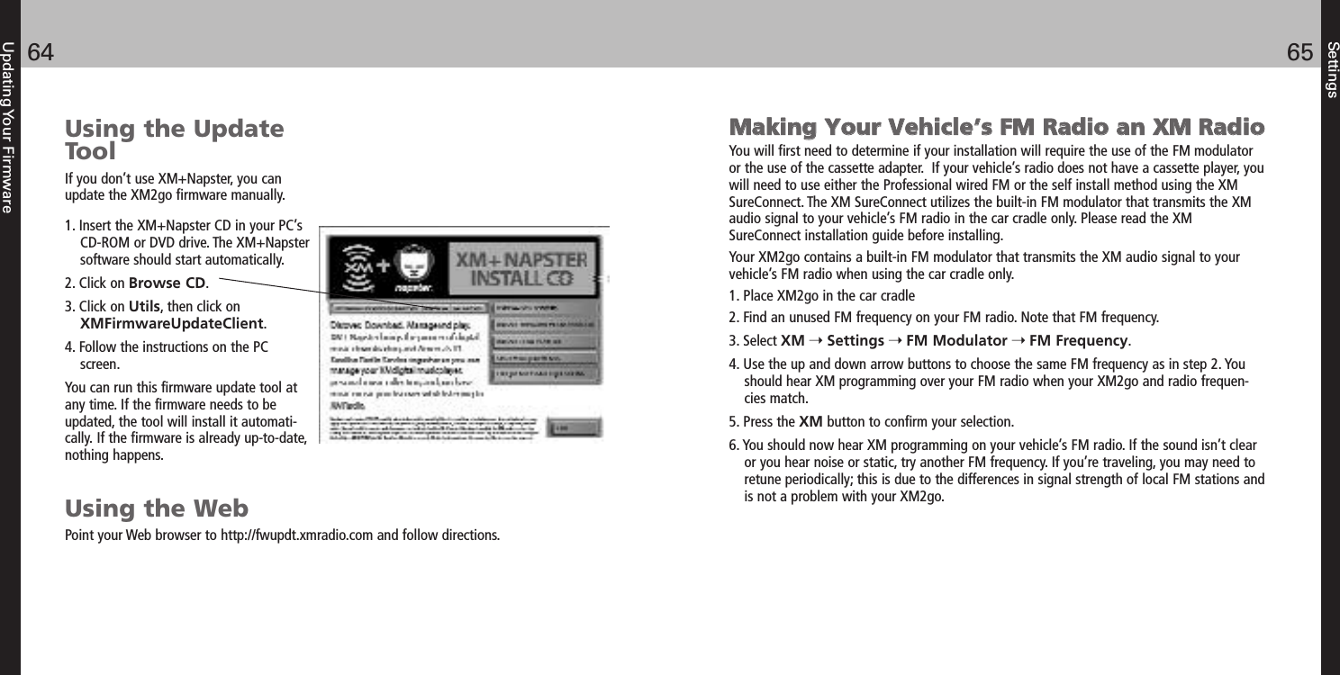 Settings6564Updating Your FirmwareUsing the UpdateToolIf you don’t use XM+Napster, you canupdate the XM2go firmware manually.1. Insert the XM+Napster CD in your PC’sCD-ROM or DVD drive. The XM+Napstersoftware should start automatically.2. Click on Browse CD.3. Click on Utils, then click onXMFirmwareUpdateClient.4. Follow the instructions on the PCscreen.You can run this firmware update tool atany time. If the firmware needs to beupdated, the tool will install it automati-cally. If the firmware is already up-to-date,nothing happens.Using the WebPoint your Web browser to http://fwupdt.xmradio.com and follow directions.MMaakkiinngg YYoouurr VVeehhiiccllee’’ss FFMM RRaaddiioo aann XXMM RRaaddiiooYou will first need to determine if your installation will require the use of the FM modulatoror the use of the cassette adapter.  If your vehicle’s radio does not have a cassette player, youwill need to use either the Professional wired FM or the self install method using the XMSureConnect. The XM SureConnect utilizes the built-in FM modulator that transmits the XMaudio signal to your vehicle’s FM radio in the car cradle only. Please read the XMSureConnect installation guide before installing.Your XM2go contains a built-in FM modulator that transmits the XM audio signal to yourvehicle’s FM radio when using the car cradle only.1. Place XM2go in the car cradle2. Find an unused FM frequency on your FM radio. Note that FM frequency.3. Select XM Settings FM Modulator FM Frequency.4. Use the up and down arrow buttons to choose the same FM frequency as in step 2. Youshould hear XM programming over your FM radio when your XM2go and radio frequen-cies match.5. Press the XM button to confirm your selection.6. You should now hear XM programming on your vehicle’s FM radio. If the sound isn’t clearor you hear noise or static, try another FM frequency. If you’re traveling, you may need toretune periodically; this is due to the differences in signal strength of local FM stations andis not a problem with your XM2go.