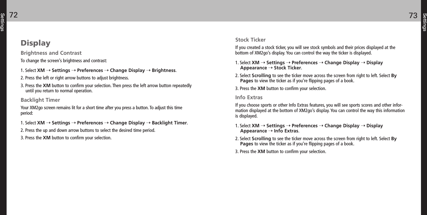 Settings7372SettingsDisplayBrightness and ContrastTo change the screen’s brightness and contrast:1. Select XM Settings Preferences Change Display Brightness.2. Press the left or right arrow buttons to adjust brightness.3. Press the XM button to confirm your selection. Then press the left arrow button repeatedlyuntil you return to normal operation. Backlight TimerYour XM2go screen remains lit for a short time after you press a button. To adjust this timeperiod:1. Select XM Settings Preferences Change Display Backlight Timer.2. Press the up and down arrow buttons to select the desired time period.3. Press the XM button to confirm your selection.Stock TickerIf you created a stock ticker, you will see stock symbols and their prices displayed at the bottom of XM2go’s display. You can control the way the ticker is displayed.1. Select XM Settings Preferences Change Display DisplayAppearance Stock Ticker.2. Select Scrolling to see the ticker move across the screen from right to left. Select ByPages to view the ticker as if you’re flipping pages of a book.3. Press the XM button to confirm your selection.Info ExtrasIf you choose sports or other Info Extras features, you will see sports scores and other infor-mation displayed at the bottom of XM2go’s display. You can control the way this informationis displayed.1. Select XM Settings Preferences Change Display DisplayAppearance Info Extras.2. Select Scrolling to see the ticker move across the screen from right to left. Select ByPages to view the ticker as if you’re flipping pages of a book.3. Press the XM button to confirm your selection.