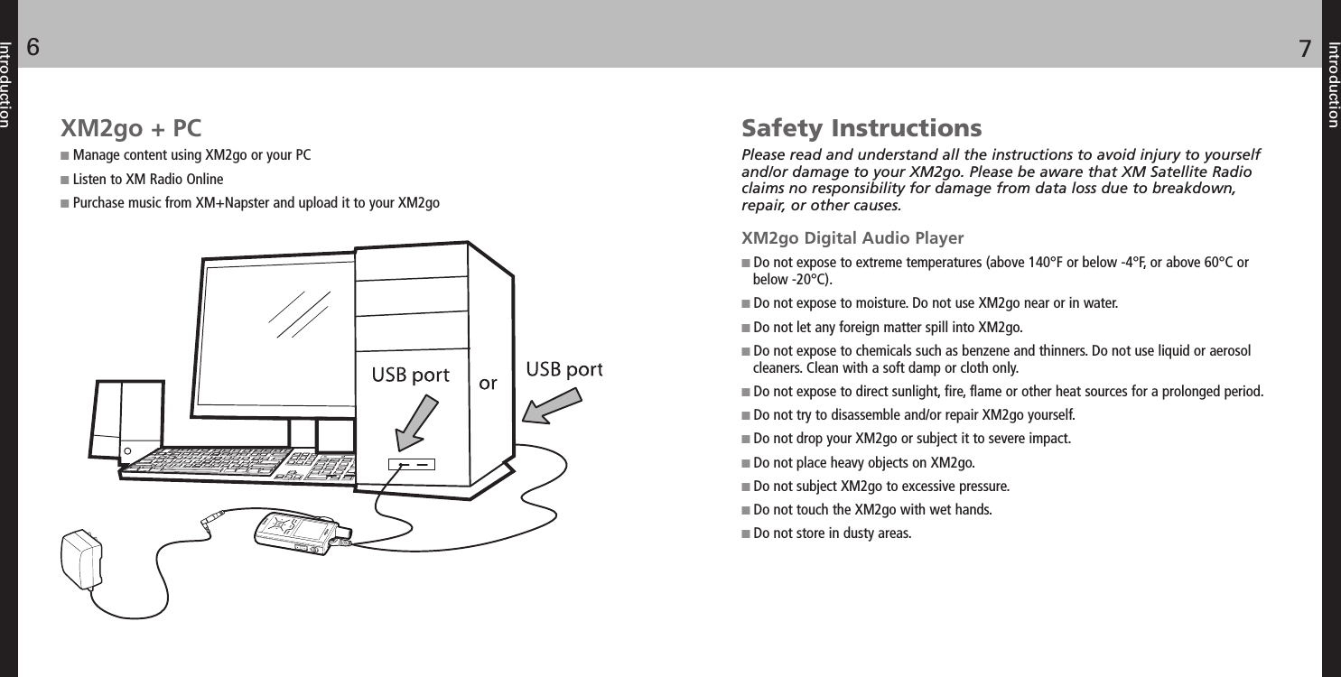 Introduction76IntroductionSafety InstructionsPlease read and understand all the instructions to avoid injury to yourselfand/or damage to your XM2go. Please be aware that XM Satellite Radioclaims no responsibility for damage from data loss due to breakdown,repair, or other causes.XM2go Digital Audio PlayerDo not expose to extreme temperatures (above 140°F or below -4°F, or above 60°C orbelow -20°C).Do not expose to moisture. Do not use XM2go near or in water.Do not let any foreign matter spill into XM2go.Do not expose to chemicals such as benzene and thinners. Do not use liquid or aerosolcleaners. Clean with a soft damp or cloth only.Do not expose to direct sunlight, fire, flame or other heat sources for a prolonged period.Do not try to disassemble and/or repair XM2go yourself.Do not drop your XM2go or subject it to severe impact.Do not place heavy objects on XM2go.Do not subject XM2go to excessive pressure.Do not touch the XM2go with wet hands.Do not store in dusty areas.XM2go + PCManage content using XM2go or your PCListen to XM Radio OnlinePurchase music from XM+Napster and upload it to your XM2go