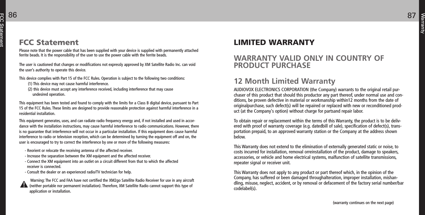 LIMITED WARRANTYWARRANTY VALID ONLY IN COUNTRY OFPRODUCT PURCHASE12 Month Limited WarrantyAUDIOVOX ELECTRONICS CORPORATION (the Company) warrants to the original retail pur-chaser of this product that should this productor any part thereof, under normal use and con-ditions, be proven defective in material or workmanship within12 months from the date oforiginalpurchase, such defect(s) will be repaired or replaced with new or reconditioned prod-uct (at the Company&apos;s option) without charge for partsand repair labor.To obtain repair or replacement within the terms of this Warranty, the product is to be deliv-ered with proof of warranty coverage (e.g. datedbill of sale), specification of defect(s), trans-portation prepaid, to an approved warranty station or the Company at the address shownbelow.This Warranty does not extend to the elimination of externally generated static or noise, tocosts incurred for installation, removal orreinstallation of the product, damage to speakers,accessories, or vehicle and home electrical systems, malfunction of satellite transmissions,repeater signal or receiver unit.This Warranty does not apply to any product or part thereof which, in the opinion of theCompany, has suffered or been damaged throughalteration, improper installation, mishan-dling, misuse, neglect, accident, or by removal or defacement of the factory serial number/barcodelabel(s). Warranty8786FCC StatementFCC StatementPlease note that the power cable that has been supplied with your device is supplied with permanently attachedferrite beads. It is the responsibility of the user to use the power cable with the ferrite beads.The user is cautioned that changes or modifications not expressly approved by XM Satellite Radio Inc. can voidthe user’s authority to operate this device.This device complies with Part 15 of the FCC Rules. Operation is subject to the following two conditions:(1) This device may not cause harmful interference. (2) this device must accept any interference received, including interference that may cause undesired operation.This equipment has been tested and found to comply with the limits for a Class B digital device, pursuant to Part15 of the FCC Rules. These limits are designed to provide reasonable protection against harmful interference in aresidential installation.This equipment generates, uses, and can radiate radio frequency energy and, if not installed and used in accor-dance with the installation instructions, may cause harmful interference to radio communications. However, thereis no guarantee that interference will not occur in a particular installation. If this equipment does cause harmfulinterference to radio or television reception, which can be determined by turning the equipment off and on, theuser is encouraged to try to correct the interference by one or more of the following measures:- Reorient or relocate the receiving antenna of the affected receiver.- Increase the separation between the XM equipment and the affected receiver.- Connect the XM equipment into an outlet on a circuit different from that to which the affected receiver is connected.- Consult the dealer or an experienced radio/TV technician for help.Warning: The FCC and FAA have not certified the XM2go Satellite Radio Receiver for use in any aircraft(neither portable nor permanent installation). Therefore, XM Satellite Radio cannot support this type ofapplication or installation.(warranty continues on the next page)