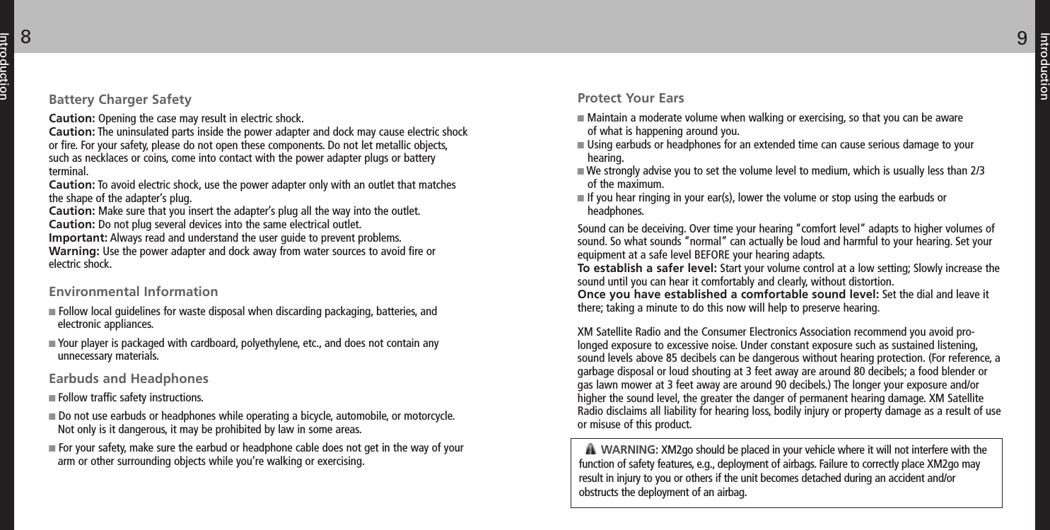 Protect Your EarsSound can be deceiving. Over time your hearing “comfort level” adapts to higher volumes ofsound. So what sounds “normal” can actually be loud and harmful to your hearing. Set yourequipment at a safe level BEFORE your hearing adapts.To establish a safer level: Start your volume control at a low setting; Slowly increase thesound until you can hear it comfortably and clearly, without distortion.Once you have established a comfortable sound level: Set the dial and leave itthere; taking a minute to do this now will help to preserve hearing.XM Satellite Radio and the Consumer Electronics Association recommend you avoid pro-longed exposure to excessive noise. Under constant exposure such as sustained listening,sound levels above 85 decibels can be dangerous without hearing protection. (For reference, agarbage disposal or loud shouting at 3 feet away are around 80 decibels; a food blender orgas lawn mower at 3 feet away are around 90 decibels.) The longer your exposure and/orhigher the sound level, the greater the danger of permanent hearing damage. XM SatelliteRadio disclaims all liability for hearing loss, bodily injury or property damage as a result of useor misuse of this product.Battery Charger SafetyCaution: Opening the case may result in electric shock.Caution: The uninsulated parts inside the power adapter and dock may cause electric shockor fire. For your safety, please do not open these components. Do not let metallic objects,such as necklaces or coins, come into contact with the power adapter plugs or batteryterminal.Caution: To avoid electric shock, use the power adapter only with an outlet that matchesthe shape of the adapter’s plug.Caution: Make sure that you insert the adapter’s plug all the way into the outlet.Caution: Do not plug several devices into the same electrical outlet.Important: Always read and understand the user guide to prevent problems.Warning: Use the power adapter and dock away from water sources to avoid fire orelectric shock.Environmental InformationFollow local guidelines for waste disposal when discarding packaging, batteries, andelectronic appliances.Your player is packaged with cardboard, polyethylene, etc., and does not contain anyunnecessary materials.Earbuds and HeadphonesFollow traffic safety instructions.Do not use earbuds or headphones while operating a bicycle, automobile, or motorcycle.Not only is it dangerous, it may be prohibited by law in some areas.For your safety, make sure the earbud or headphone cable does not get in the way of yourarm or other surrounding objects while you’re walking or exercising.Introduction98IntroductionMaintain a moderate volume when walking or exercising, so that you can be awareof what is happening around you.Using earbuds or headphones for an extended time can cause serious damage to yourhearing.We strongly advise you to set the volume level to medium, which is usually less than 2/3of the maximum.If you hear ringing in your ear(s), lower the volume or stop using the earbuds orheadphones.WARNING: XM2go should be placed in your vehicle where it will not interfere with thefunction of safety features, e.g., deployment of airbags. Failure to correctly place XM2go mayresult in injury to you or others if the unit becomes detached during an accident and/orobstructs the deployment of an airbag.