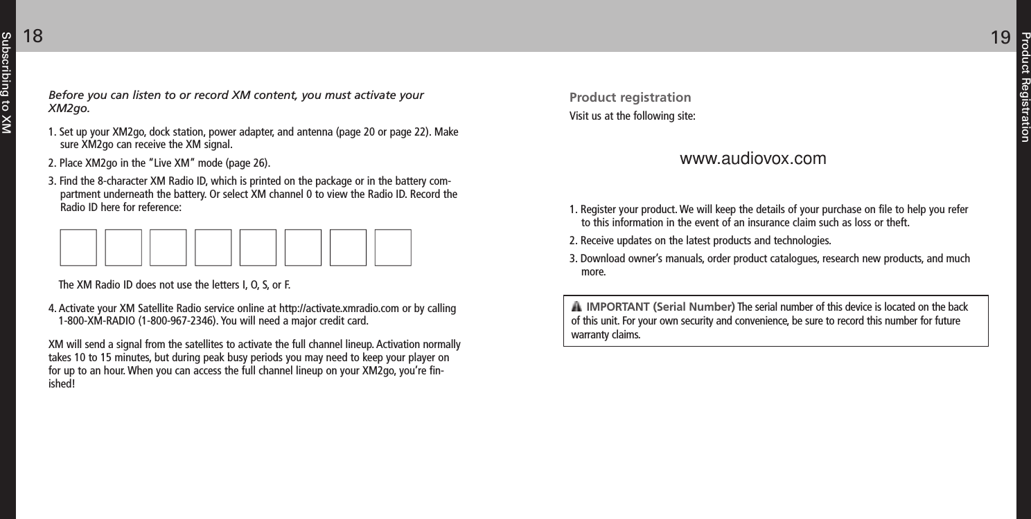 Product Registration1918Subscribing to XMBefore you can listen to or record XM content, you must activate yourXM2go.1. Set up your XM2go, dock station, power adapter, and antenna (page 20 or page 22). Makesure XM2go can receive the XM signal.2. Place XM2go in the “Live XM” mode (page 26).3. Find the 8-character XM Radio ID, which is printed on the package or in the battery com-partment underneath the battery. Or select XM channel 0 to view the Radio ID. Record theRadio ID here for reference: The XM Radio ID does not use the letters I, O, S, or F.4. Activate your XM Satellite Radio service online at http://activate.xmradio.com or by calling 1-800-XM-RADIO (1-800-967-2346). You will need a major credit card.XM will send a signal from the satellites to activate the full channel lineup. Activation normallytakes 10 to 15 minutes, but during peak busy periods you may need to keep your player onfor up to an hour. When you can access the full channel lineup on your XM2go, you’re fin-ished!Product registrationVisit us at the following site:1. Register your product. We will keep the details of your purchase on file to help you refer to this information in the event of an insurance claim such as loss or theft.2. Receive updates on the latest products and technologies.3. Download owner’s manuals, order product catalogues, research new products, and muchmore.IMPORTANT (Serial Number) The serial number of this device is located on the backof this unit. For your own security and convenience, be sure to record this number for futurewarranty claims.  www.audiovox.com