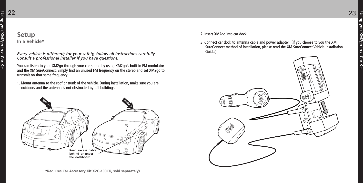 SetupIn a Vehicle* Every vehicle is different; for your safety, follow all instructions carefully.Consult a professional installer if you have questions.You can listen to your XM2go through your car stereo by using XM2go’s built-in FM modulatorand the XM SureConnect. Simply find an unused FM frequency on the stereo and set XM2go totransmit on that same frequency.1. Mount antenna to the roof or trunk of the vehicle. During installation, make sure you areoutdoors and the antenna is not obstructed by tall buildings.Using you XM2go in a Car Kit2322Using you XM2go in a Car Kitoption 1option 2Keep excess cable behind or under the dashboard.2. Insert XM2go into car dock. 3. Connect car dock to antenna cable and power adapter.  (If you choose to you the XM SureConnect method of installation, please read the XM SureConnect Vehicle Installation Guide.)*Requires Car Accessory Kit X2G-100CK, sold separately)