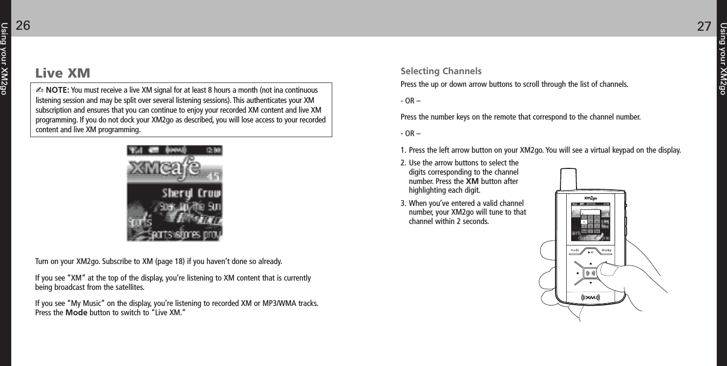 Using your XM2go2726Using your XM2goLive XMTurn on your XM2go. Subscribe to XM (page 18) if you haven’t done so already.If you see “XM” at the top of the display, you’re listening to XM content that is currentlybeing broadcast from the satellites.If you see “My Music” on the display, you’re listening to recorded XM or MP3/WMA tracks.Press the Mode button to switch to “Live XM.”Selecting ChannelsPress the up or down arrow buttons to scroll through the list of channels.- OR –Press the number keys on the remote that correspond to the channel number.- OR –1. Press the left arrow button on your XM2go. You will see a virtual keypad on the display.2. Use the arrow buttons to select thedigits corresponding to the channelnumber. Press the XM button afterhighlighting each digit.3. When you’ve entered a valid channelnumber, your XM2go will tune to thatchannel within 2 seconds. NOTE: You must receive a live XM signal for at least 8 hours a month (not ina continuouslistening session and may be split over several listening sessions). This authenticates your XMsubscription and ensures that you can continue to enjoy your recorded XM content and live XMprogramming. If you do not dock your XM2go as described, you will lose access to your recordedcontent and live XM programming.