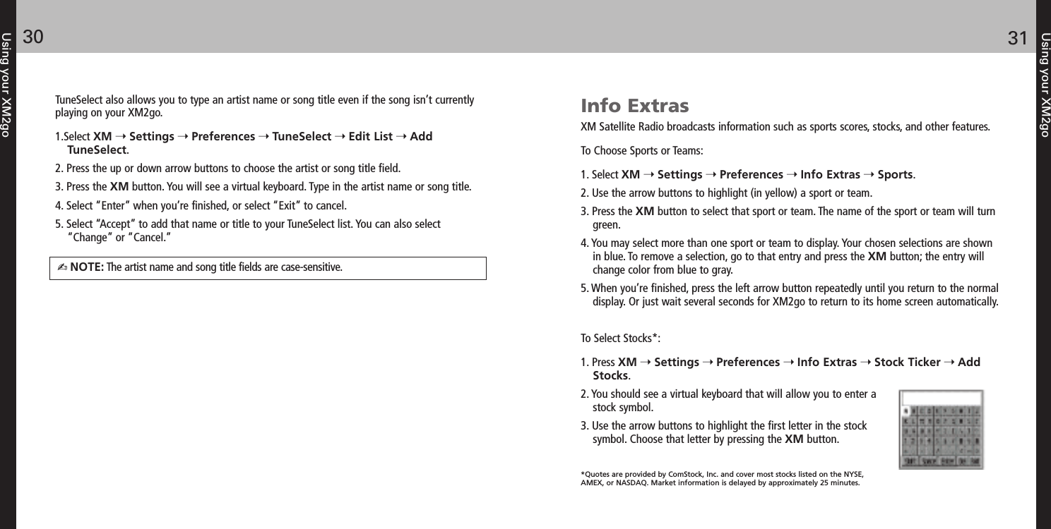 Using your XM2go3130Using your XM2goTuneSelect also allows you to type an artist name or song title even if the song isn’t currentlyplaying on your XM2go. 1.Select XM Settings Preferences TuneSelect Edit List AddTuneSelect.2. Press the up or down arrow buttons to choose the artist or song title field. 3. Press the XM button. You will see a virtual keyboard. Type in the artist name or song title. 4. Select “Enter” when you’re finished, or select “Exit” to cancel. 5. Select “Accept” to add that name or title to your TuneSelect list. You can also select “Change” or “Cancel.”NOTE: The artist name and song title fields are case-sensitive.Info ExtrasXM Satellite Radio broadcasts information such as sports scores, stocks, and other features.To Choose Sports or Teams:1. Select XM Settings Preferences Info Extras Sports.2. Use the arrow buttons to highlight (in yellow) a sport or team.3. Press the XM button to select that sport or team. The name of the sport or team will turngreen.4. You may select more than one sport or team to display. Your chosen selections are shownin blue. To remove a selection, go to that entry and press the XM button; the entry willchange color from blue to gray.5. When you’re finished, press the left arrow button repeatedly until you return to the normaldisplay. Or just wait several seconds for XM2go to return to its home screen automatically.To Select Stocks*:1. Press XM Settings Preferences Info Extras Stock Ticker AddStocks.2. You should see a virtual keyboard that will allow you to enter astock symbol.3. Use the arrow buttons to highlight the first letter in the stocksymbol. Choose that letter by pressing the XM button.*Quotes are provided by ComStock, Inc. and cover most stocks listed on the NYSE,AMEX, or NASDAQ. Market information is delayed by approximately 25 minutes.