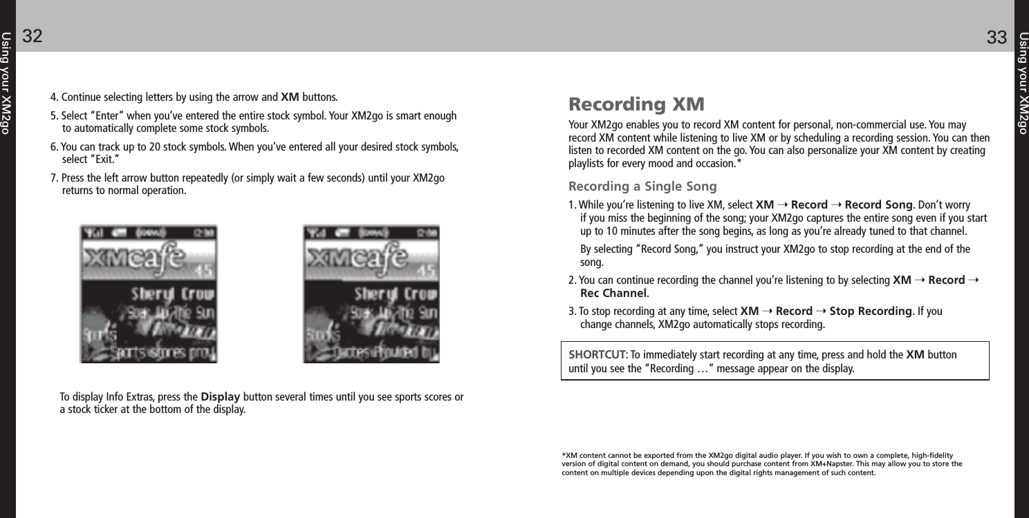 Using your XM2go3332Using your XM2go4. Continue selecting letters by using the arrow and XM buttons.5. Select “Enter” when you’ve entered the entire stock symbol. Your XM2go is smart enoughto automatically complete some stock symbols.6. You can track up to 20 stock symbols. When you’ve entered all your desired stock symbols,select “Exit.”7. Press the left arrow button repeatedly (or simply wait a few seconds) until your XM2goreturns to normal operation.To display Info Extras, press the Display button several times until you see sports scores ora stock ticker at the bottom of the display.Recording XMYour XM2go enables you to record XM content for personal, non-commercial use. You mayrecord XM content while listening to live XM or by scheduling a recording session. You can thenlisten to recorded XM content on the go. You can also personalize your XM content by creatingplaylists for every mood and occasion.*Recording a Single Song1. While you’re listening to live XM, select XM Record Record Song. Don’t worry if you miss the beginning of the song; your XM2go captures the entire song even if you startup to 10 minutes after the song begins, as long as you’re already tuned to that channel.By selecting “Record Song,” you instruct your XM2go to stop recording at the end of thesong.2. You can continue recording the channel you’re listening to by selecting XM Record Rec Channel. 3. To stop recording at any time, select XM Record Stop Recording. If you change channels, XM2go automatically stops recording.SHORTCUT: To immediately start recording at any time, press and hold the XM button until you see the “Recording …” message appear on the display.*XM content cannot be exported from the XM2go digital audio player. If you wish to own a complete, high-fidelity version of digital content on demand, you should purchase content from XM+Napster. This may allow you to store the content on multiple devices depending upon the digital rights management of such content.