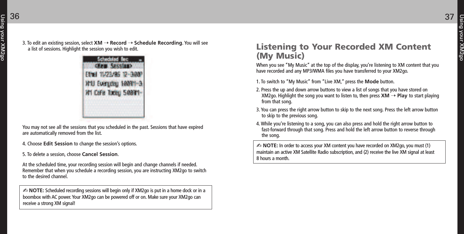 36Using your XM2goUsing your XM2go3. To edit an existing session, select XM Record Schedule Recording. You will seea list of sessions. Highlight the session you wish to edit.You may not see all the sessions that you scheduled in the past. Sessions that have expiredare automatically removed from the list.4. Choose Edit Session to change the session’s options.5. To delete a session, choose Cancel Session.At the scheduled time, your recording session will begin and change channels if needed.Remember that when you schedule a recording session, you are instructing XM2go to switchto the desired channel.NOTE: Scheduled recording sessions will begin only if XM2go is put in a home dock or in aboombox with AC power. Your XM2go can be powered off or on. Make sure your XM2go canreceive a strong XM signal!Listening to Your Recorded XM Content (My Music)When you see “My Music” at the top of the display, you’re listening to XM content that youhave recorded and any MP3/WMA files you have transferred to your XM2go.1. To switch to “My Music” from “Live XM,” press the Mode button.2. Press the up and down arrow buttons to view a list of songs that you have stored onXM2go. Highlight the song you want to listen to, then press XM Play to start playingfrom that song.3. You can press the right arrow button to skip to the next song. Press the left arrow buttonto skip to the previous song.4. While you’re listening to a song, you can also press and hold the right arrow button to fast-forward through that song. Press and hold the left arrow button to reverse through the song. NOTE: In order to access your XM content you have recorded on XM2go, you must (1) maintain an active XM Satellite Radio subscription, and (2) receive the live XM signal at least 8 hours a month.37