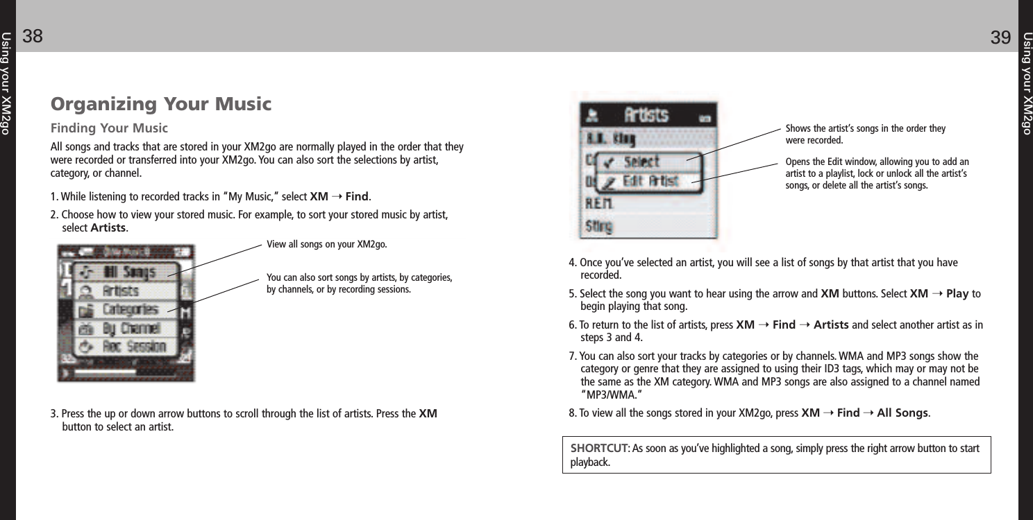 Using your XM2go3938Using your XM2goOrganizing Your MusicFinding Your MusicAll songs and tracks that are stored in your XM2go are normally played in the order that theywere recorded or transferred into your XM2go. You can also sort the selections by artist,  category, or channel.1. While listening to recorded tracks in “My Music,” select XM Find.2. Choose how to view your stored music. For example, to sort your stored music by artist,select Artists.3. Press the up or down arrow buttons to scroll through the list of artists. Press the XMbutton to select an artist.View all songs on your XM2go. You can also sort songs by artists, by categories,by channels, or by recording sessions. 4. Once you’ve selected an artist, you will see a list of songs by that artist that you haverecorded.5. Select the song you want to hear using the arrow and XM buttons. Select XM  Play tobegin playing that song. 6. To return to the list of artists, press XM Find Artists and select another artist as insteps 3 and 4.7. You can also sort your tracks by categories or by channels. WMA and MP3 songs show thecategory or genre that they are assigned to using their ID3 tags, which may or may not bethe same as the XM category. WMA and MP3 songs are also assigned to a channel named“MP3/WMA.”8. To view all the songs stored in your XM2go, press XM Find All Songs.SHORTCUT: As soon as you’ve highlighted a song, simply press the right arrow button to startplayback.Shows the artist’s songs in the order theywere recorded. Opens the Edit window, allowing you to add anartist to a playlist, lock or unlock all the artist’ssongs, or delete all the artist’s songs.  