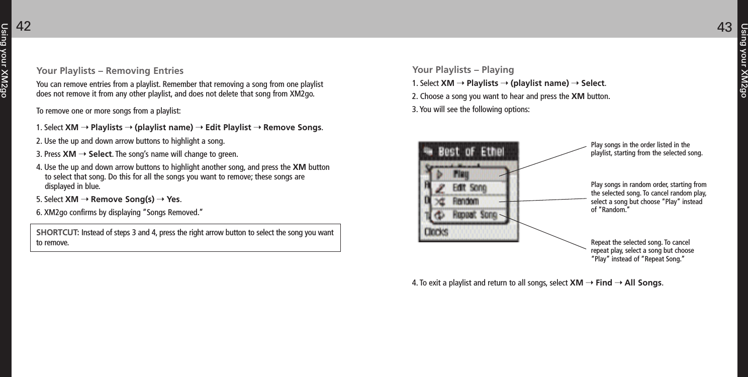 Using your XM2go4342Using your XM2goYour Playlists – Removing EntriesYou can remove entries from a playlist. Remember that removing a song from one playlistdoes not remove it from any other playlist, and does not delete that song from XM2go.To remove one or more songs from a playlist:1. Select XM Playlists (playlist name) Edit Playlist Remove Songs.2. Use the up and down arrow buttons to highlight a song.3. Press XM Select. The song’s name will change to green.4. Use the up and down arrow buttons to highlight another song, and press the XM buttonto select that song. Do this for all the songs you want to remove; these songs are displayed in blue.5. Select XM Remove Song(s) Yes.6. XM2go confirms by displaying “Songs Removed.”SHORTCUT: Instead of steps 3 and 4, press the right arrow button to select the song you wantto remove.Your Playlists – Playing1. Select XM Playlists (playlist name) Select.2. Choose a song you want to hear and press the XM button.3. You will see the following options:4. To exit a playlist and return to all songs, select XM Find All Songs.Play songs in the order listed in theplaylist, starting from the selected song. Play songs in random order, starting fromthe selected song. To cancel random play,select a song but choose “Play” insteadof “Random.”Repeat the selected song. To cancelrepeat play, select a song but choose“Play” instead of “Repeat Song.”