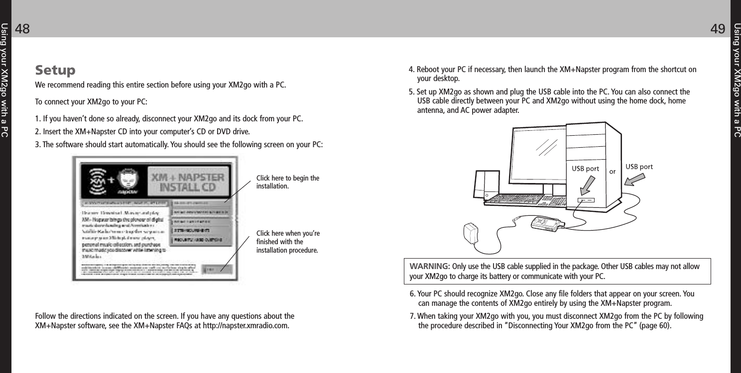 Using your XM2go with a PC4948Using your XM2go with a PCClick here to begin the installation.Click here when you’refinished with the installation procedure.Follow the directions indicated on the screen. If you have any questions about theXM+Napster software, see the XM+Napster FAQs at http://napster.xmradio.com.SetupWe recommend reading this entire section before using your XM2go with a PC.To connect your XM2go to your PC:1. If you haven’t done so already, disconnect your XM2go and its dock from your PC.2. Insert the XM+Napster CD into your computer’s CD or DVD drive.3. The software should start automatically. You should see the following screen on your PC:4. Reboot your PC if necessary, then launch the XM+Napster program from the shortcut onyour desktop.5. Set up XM2go as shown and plug the USB cable into the PC. You can also connect theUSB cable directly between your PC and XM2go without using the home dock, homeantenna, and AC power adapter.6. Your PC should recognize XM2go. Close any file folders that appear on your screen. Youcan manage the contents of XM2go entirely by using the XM+Napster program.7. When taking your XM2go with you, you must disconnect XM2go from the PC by followingthe procedure described in “Disconnecting Your XM2go from the PC” (page 60).WARNING: Only use the USB cable supplied in the package. Other USB cables may not allowyour XM2go to charge its battery or communicate with your PC.