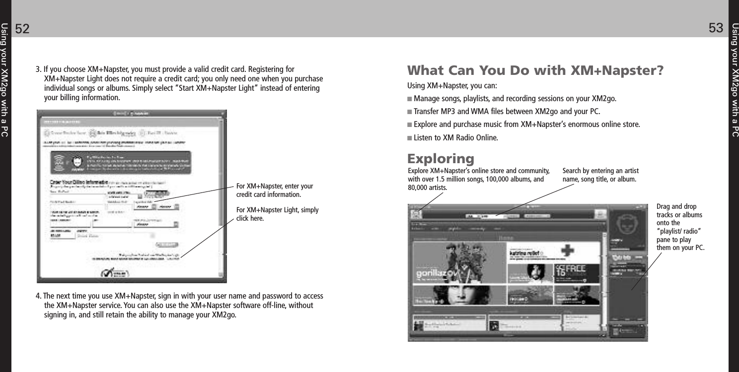 Using your XM2go with a PC5352Using your XM2go with a PC3. If you choose XM+Napster, you must provide a valid credit card. Registering forXM+Napster Light does not require a credit card; you only need one when you purchaseindividual songs or albums. Simply select “Start XM+Napster Light” instead of enteringyour billing information.For XM+Napster, enter yourcredit card information.For XM+Napster Light, simplyclick here.4. The next time you use XM+Napster, sign in with your user name and password to accessthe XM+Napster service. You can also use the XM+Napster software off-line, without signing in, and still retain the ability to manage your XM2go.What Can You Do with XM+Napster?Using XM+Napster, you can: Manage songs, playlists, and recording sessions on your XM2go. Transfer MP3 and WMA files between XM2go and your PC. Explore and purchase music from XM+Napster’s enormous online store. Listen to XM Radio Online.ExploringExplore XM+Napster’s online store and community,with over 1.5 million songs, 100,000 albums, and80,000 artists. Search by entering an artistname, song title, or album. Drag and droptracks or albumsonto the“playlist/ radio”pane to playthem on your PC. 