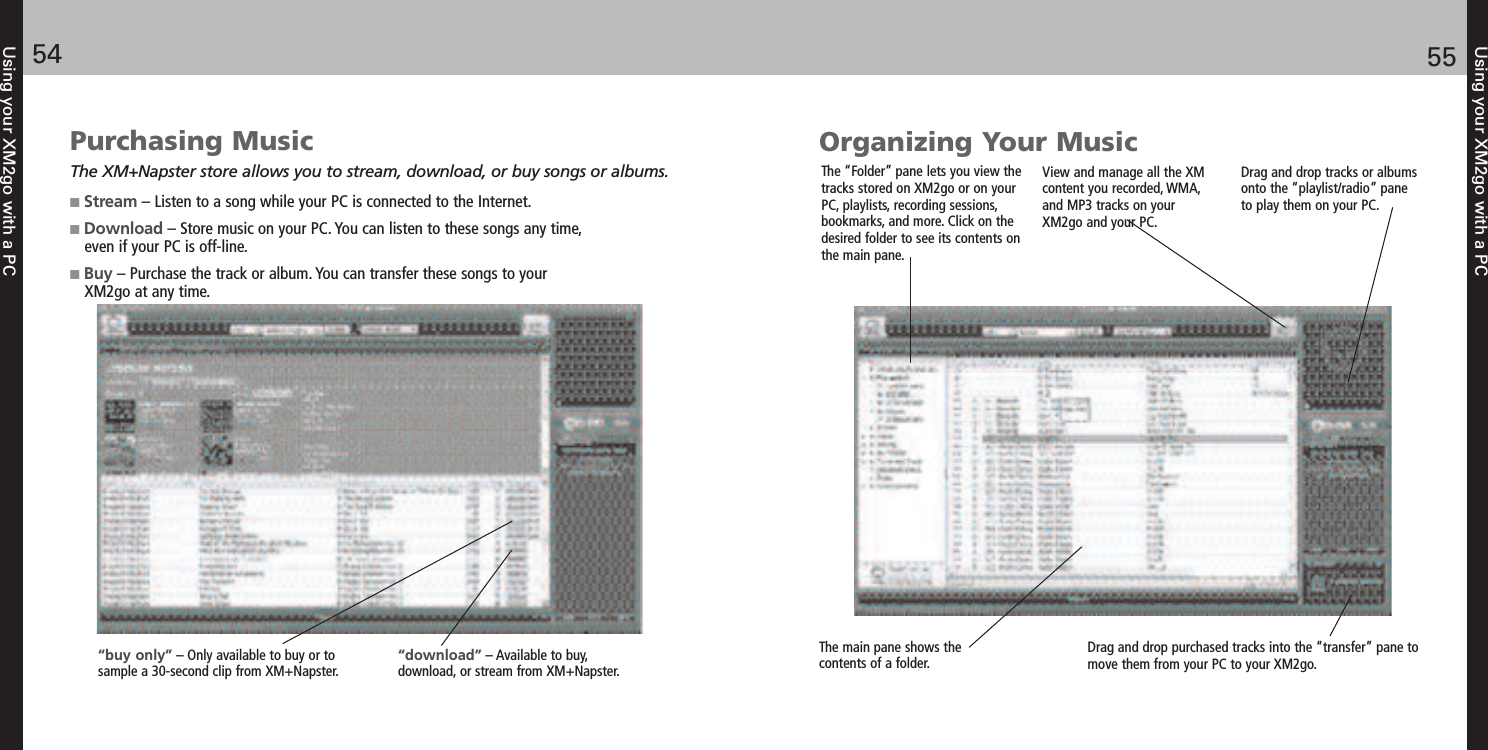 Using your XM2go with a PC5554Using your XM2go with a PCPurchasing MusicThe XM+Napster store allows you to stream, download, or buy songs or albums.Stream – Listen to a song while your PC is connected to the Internet.Download – Store music on your PC. You can listen to these songs any time, even if your PC is off-line.Buy – Purchase the track or album. You can transfer these songs to your XM2go at any time.“download” – Available to buy, download, or stream from XM+Napster. “buy only” – Only available to buy or to sample a 30-second clip from XM+Napster.Organizing Your MusicThe “Folder” pane lets you view thetracks stored on XM2go or on yourPC, playlists, recording sessions,bookmarks, and more. Click on thedesired folder to see its contents onthe main pane. Drag and drop purchased tracks into the “transfer” pane tomove them from your PC to your XM2go.The main pane shows thecontents of a folder. View and manage all the XMcontent you recorded, WMA,and MP3 tracks on yourXM2go and your PC. Drag and drop tracks or albumsonto the “playlist/radio” paneto play them on your PC.