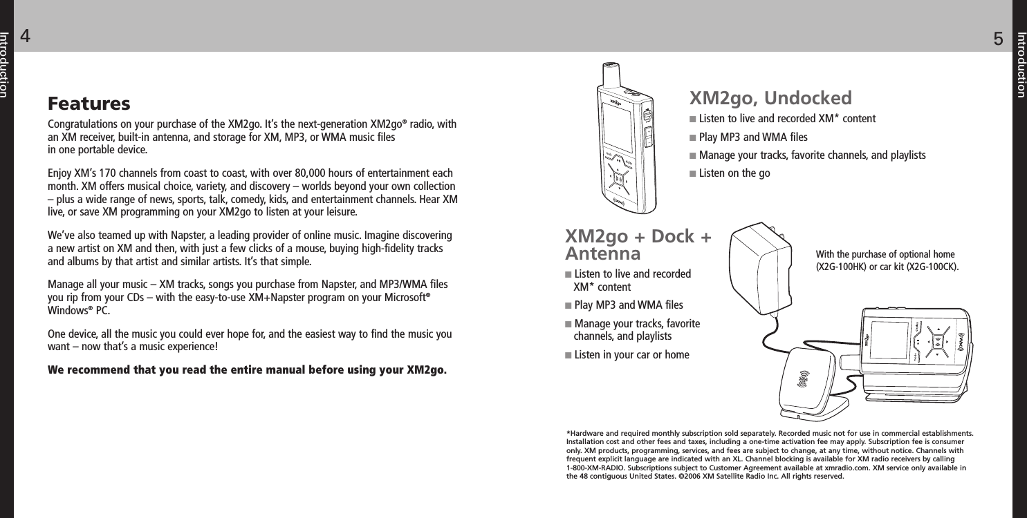 FeaturesCongratulations on your purchase of the XM2go. It’s the next-generation XM2go®radio, withan XM receiver, built-in antenna, and storage for XM, MP3, or WMA music filesin one portable device.Enjoy XM’s 170 channels from coast to coast, with over 80,000 hours of entertainment eachmonth. XM offers musical choice, variety, and discovery – worlds beyond your own collection– plus a wide range of news, sports, talk, comedy, kids, and entertainment channels. Hear XMlive, or save XM programming on your XM2go to listen at your leisure.We’ve also teamed up with Napster, a leading provider of online music. Imagine discoveringa new artist on XM and then, with just a few clicks of a mouse, buying high-fidelity tracksand albums by that artist and similar artists. It’s that simple.Manage all your music – XM tracks, songs you purchase from Napster, and MP3/WMA filesyou rip from your CDs – with the easy-to-use XM+Napster program on your Microsoft®Windows®PC.One device, all the music you could ever hope for, and the easiest way to find the music youwant – now that’s a music experience!We recommend that you read the entire manual before using your XM2go.Introduction54IntroductionXM2go, UndockedListen to live and recorded XM* contentPlay MP3 and WMA filesManage your tracks, favorite channels, and playlistsListen on the goXM2go + Dock +AntennaListen to live and recordedXM* contentPlay MP3 and WMA filesManage your tracks, favoritechannels, and playlistsListen in your car or home*Hardware and required monthly subscription sold separately. Recorded music not for use in commercial establishments.Installation cost and other fees and taxes, including a one-time activation fee may apply. Subscription fee is consumeronly. XM products, programming, services, and fees are subject to change, at any time, without notice. Channels withfrequent explicit language are indicated with an XL. Channel blocking is available for XM radio receivers by calling1-800-XM-RADIO. Subscriptions subject to Customer Agreement available at xmradio.com. XM service only available inthe 48 contiguous United States. ©2006 XM Satellite Radio Inc. All rights reserved.With the purchase of optional home(X2G-100HK) or car kit (X2G-100CK).