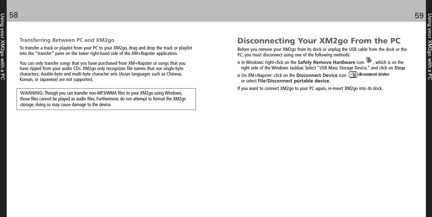 Using your XM2go with a PC5958Using your XM2go with a PCTransferring Between PC and XM2goTo transfer a track or playlist from your PC to your XM2go, drag and drop the track or playlistinto the “transfer” pane on the lower right-hand side of the XM+Napster application.You can only transfer songs that you have purchased from XM+Napster or songs that youhave ripped from your audio CDs. XM2go only recognizes file names that use single-bytecharacters; double-byte and multi-byte character sets (Asian languages such as Chinese,Korean, or Japanese) are not supported.WARNING: Though you can transfer non-MP3/WMA files to your XM2go using Windows,those files cannot be played as audio files. Furthermore, do not attempt to format the XM2gostorage; doing so may cause damage to the device.Disconnecting Your XM2go From the PCBefore you remove your XM2go from its dock or unplug the USB cable from the dock or thePC, you must disconnect using one of the following methods:In Windows: right-click on the Safely Remove Hardware icon       , which is on theright side of the Windows taskbar. Select “USB Mass Storage Device,” and click on Stop.On XM+Napster: click on the Disconnect Device icon or select File/Disconnect portable device.If you want to connect XM2go to your PC again, re-insert XM2go into its dock.