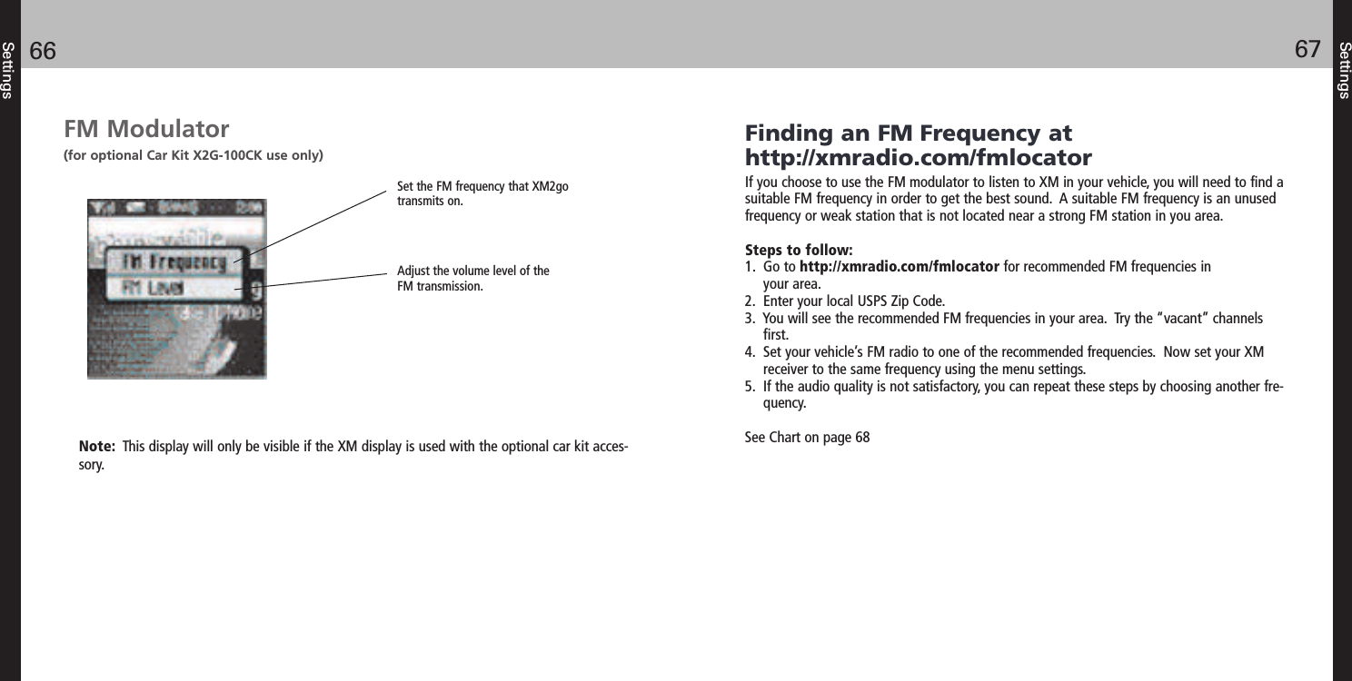 Settings6766SettingsFM Modulator (for optional Car Kit X2G-100CK use only)Set the FM frequency that XM2gotransmits on. Adjust the volume level of theFM transmission. Finding an FM Frequency athttp://xmradio.com/fmlocatorIf you choose to use the FM modulator to listen to XM in your vehicle, you will need to find asuitable FM frequency in order to get the best sound.  A suitable FM frequency is an unusedfrequency or weak station that is not located near a strong FM station in you area.Steps to follow:1.  Go to http://xmradio.com/fmlocator for recommended FM frequencies inyour area.2.  Enter your local USPS Zip Code.3.  You will see the recommended FM frequencies in your area.  Try the “vacant” channelsfirst.4.  Set your vehicle’s FM radio to one of the recommended frequencies.  Now set your XMreceiver to the same frequency using the menu settings.5.  If the audio quality is not satisfactory, you can repeat these steps by choosing another fre-quency.See Chart on page 68Note:  This display will only be visible if the XM display is used with the optional car kit acces-sory.