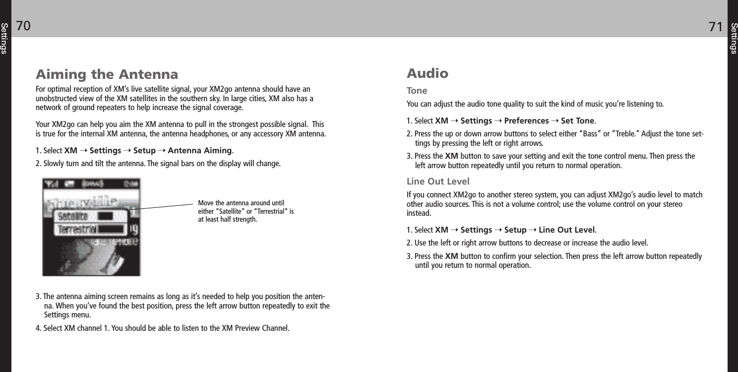 Settings7170SettingsAiming the AntennaFor optimal reception of XM’s live satellite signal, your XM2go antenna should have an unobstructed view of the XM satellites in the southern sky. In large cities, XM also has a network of ground repeaters to help increase the signal coverage.Your XM2go can help you aim the XM antenna to pull in the strongest possible signal.  Thisis true for the internal XM antenna, the antenna headphones, or any accessory XM antenna.1. Select XM Settings Setup Antenna Aiming.2. Slowly turn and tilt the antenna. The signal bars on the display will change.3. The antenna aiming screen remains as long as it’s needed to help you position the anten-na. When you’ve found the best position, press the left arrow button repeatedly to exit theSettings menu.4. Select XM channel 1. You should be able to listen to the XM Preview Channel.AudioToneYou can adjust the audio tone quality to suit the kind of music you’re listening to.1. Select XM Settings Preferences Set Tone.2. Press the up or down arrow buttons to select either “Bass” or “Treble.” Adjust the tone set-tings by pressing the left or right arrows.3. Press the XM button to save your setting and exit the tone control menu. Then press theleft arrow button repeatedly until you return to normal operation. Line Out LevelIf you connect XM2go to another stereo system, you can adjust XM2go’s audio level to matchother audio sources. This is not a volume control; use the volume control on your stereoinstead.1. Select XM Settings Setup Line Out Level.2. Use the left or right arrow buttons to decrease or increase the audio level.3. Press the XM button to confirm your selection. Then press the left arrow button repeatedlyuntil you return to normal operation. Move the antenna around untileither “Satellite” or “Terrestrial” isat least half strength. 