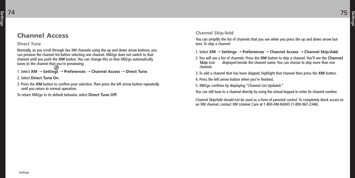 SettingsChannel Skip/AddYou can simplify the list of channels that you see when you press the up and down arrow but-tons. To skip a channel:1. Select XM Settings Preferences Channel Access Channel Skip/Add.2. You will see a list of channels. Press the XM button to skip a channel. You’ll see the ChannelSkip icon       displayed beside the channel name. You can choose to skip more than onechannel. 3. To add a channel that has been skipped, highlight that channel then press the XM button. 4. Press the left arrow button when you’re finished.5. XM2go confirms by displaying “Channel List Updated.”You can still tune to a channel directly by using the virtual keypad to enter its channel number.Channel Skip/Add should not be used as a form of parental control. To completely block access toan XM channel, contact XM Listener Care at 1-800-XM-RADIO (1-800-967-2346).Channel AccessDirect TuneNormally, as you scroll through live XM channels using the up and down arrow buttons, youcan preview the channel list before selecting one channel. XM2go does not switch to that channel until you push the XM button. You can change this so that XM2go automatically tunes to the channel that you’re previewing.1. Select XM Settings Preferences Channel Access Direct Tune.2. Select Direct Tune On.3. Press the XM button to confirm your selection. Then press the left arrow button repeatedlyuntil you return to normal operation. To return XM2go to its default behavior, select Direct Tune Off.Settings7574Settings