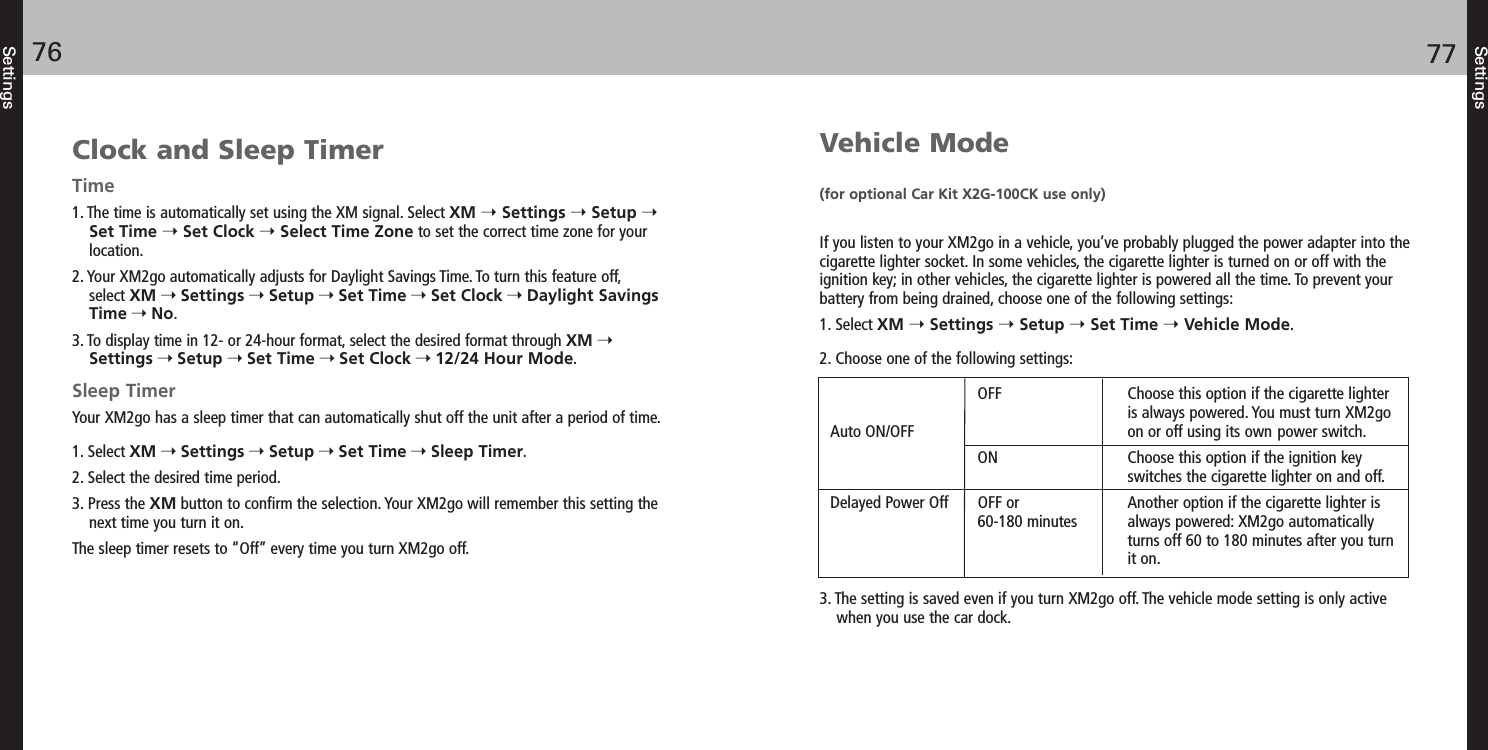 Settings7776SettingsVehicle Mode(for optional Car Kit X2G-100CK use only)If you listen to your XM2go in a vehicle, you’ve probably plugged the power adapter into thecigarette lighter socket. In some vehicles, the cigarette lighter is turned on or off with theignition key; in other vehicles, the cigarette lighter is powered all the time. To prevent yourbattery from being drained, choose one of the following settings:1. Select XM Settings Setup Set Time Vehicle Mode.2. Choose one of the following settings:3. The setting is saved even if you turn XM2go off. The vehicle mode setting is only activewhen you use the car dock.OFF Choose this option if the cigarette lighter is always powered. You must turn XM2goon or off using its own power switch.ON Choose this option if the ignition key switches the cigarette lighter on and off. OFF or Another option if the cigarette lighter is60-180 minutes always powered: XM2go automatically turns off 60 to 180 minutes after you turnit on. Auto ON/OFFDelayed Power OffClock and Sleep TimerTime1. The time is automatically set using the XM signal. Select XM Settings Setup Set Time Set Clock Select Time Zone to set the correct time zone for yourlocation.2. Your XM2go automatically adjusts for Daylight Savings Time. To turn this feature off, select XM Settings Setup Set Time Set Clock Daylight SavingsTime No.3. To display time in 12- or 24-hour format, select the desired format through XM Settings Setup Set Time Set Clock 12/24 Hour Mode.Sleep TimerYour XM2go has a sleep timer that can automatically shut off the unit after a period of time.1. Select XM Settings Setup Set Time Sleep Timer.2. Select the desired time period.3. Press the XM button to confirm the selection. Your XM2go will remember this setting thenext time you turn it on.The sleep timer resets to “Off” every time you turn XM2go off.