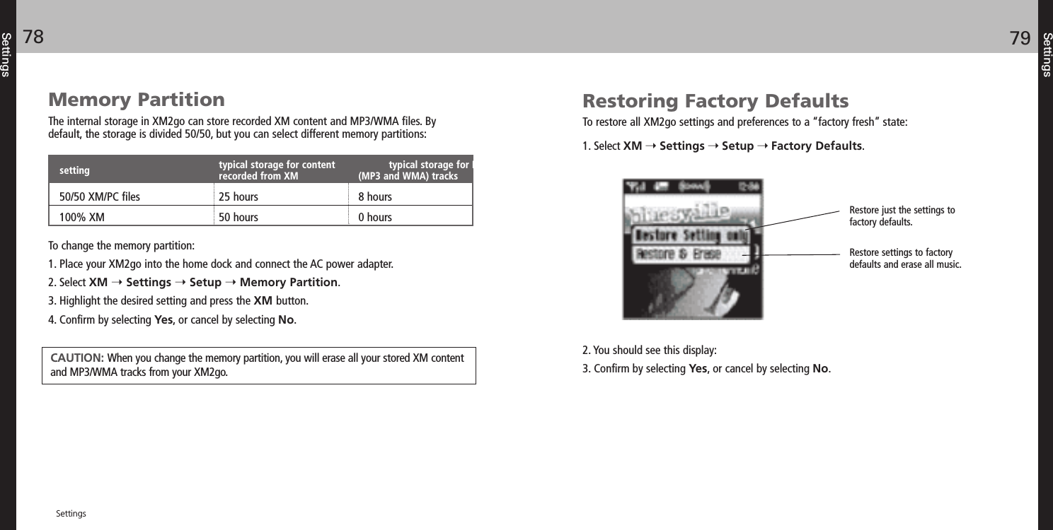 SettingsSettings7978SettingsRestoring Factory DefaultsTo restore all XM2go settings and preferences to a “factory fresh” state:1. Select XM Settings Setup Factory Defaults.2. You should see this display:3. Confirm by selecting Yes, or cancel by selecting No.Restore just the settings to factory defaults.Restore settings to factorydefaults and erase all music. Memory PartitionThe internal storage in XM2go can store recorded XM content and MP3/WMA files. Bydefault, the storage is divided 50/50, but you can select different memory partitions:To change the memory partition:1. Place your XM2go into the home dock and connect the AC power adapter.2. Select XM Settings Setup Memory Partition.3. Highlight the desired setting and press the XM button.4. Confirm by selecting Yes, or cancel by selecting No.typical storage for content  typical storage for PCrecorded from XM (MP3 and WMA) tracks50/50 XM/PC files 25 hours 8 hours100% XM 50 hours 0 hoursCAUTION: When you change the memory partition, you will erase all your stored XM contentand MP3/WMA tracks from your XM2go.setting