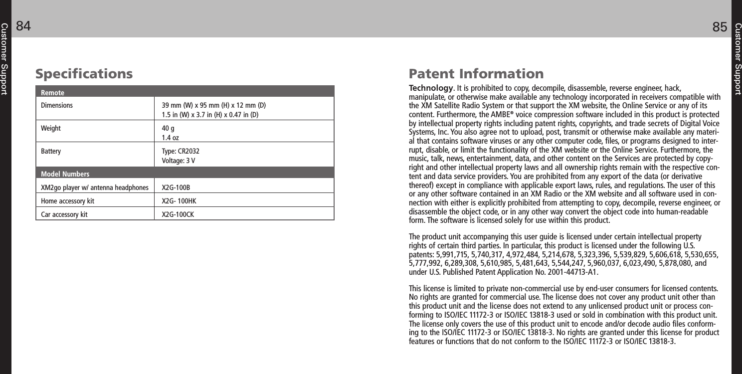 Customer Support8584Customer SupportSpecificationsRemoteDimensions 39 mm (W) x 95 mm (H) x 12 mm (D)1.5 in (W) x 3.7 in (H) x 0.47 in (D)Weight 40 g1.4 ozBattery Type: CR2032Voltage: 3 VModel NumbersXM2go player w/ antenna headphones X2G-100BHome accessory kit X2G- 100HKCar accessory kit X2G-100CKPatent InformationTechnology. It is prohibited to copy, decompile, disassemble, reverse engineer, hack, manipulate, or otherwise make available any technology incorporated in receivers compatible withthe XM Satellite Radio System or that support the XM website, the Online Service or any of itscontent. Furthermore, the AMBE®voice compression software included in this product is protectedby intellectual property rights including patent rights, copyrights, and trade secrets of Digital VoiceSystems, Inc. You also agree not to upload, post, transmit or otherwise make available any materi-al that contains software viruses or any other computer code, files, or programs designed to inter-rupt, disable, or limit the functionality of the XM website or the Online Service. Furthermore, themusic, talk, news, entertainment, data, and other content on the Services are protected by copy-right and other intellectual property laws and all ownership rights remain with the respective con-tent and data service providers. You are prohibited from any export of the data (or derivativethereof) except in compliance with applicable export laws, rules, and regulations. The user of thisor any other software contained in an XM Radio or the XM website and all software used in con-nection with either is explicitly prohibited from attempting to copy, decompile, reverse engineer, ordisassemble the object code, or in any other way convert the object code into human-readableform. The software is licensed solely for use within this product.The product unit accompanying this user guide is licensed under certain intellectual propertyrights of certain third parties. In particular, this product is licensed under the following U.S.patents: 5,991,715, 5,740,317, 4,972,484, 5,214,678, 5,323,396, 5,539,829, 5,606,618, 5,530,655,5,777,992, 6,289,308, 5,610,985, 5,481,643, 5,544,247, 5,960,037, 6,023,490, 5,878,080, andunder U.S. Published Patent Application No. 2001-44713-A1.This license is limited to private non-commercial use by end-user consumers for licensed contents.No rights are granted for commercial use. The license does not cover any product unit other thanthis product unit and the license does not extend to any unlicensed product unit or process con-forming to ISO/IEC 11172-3 or ISO/IEC 13818-3 used or sold in combination with this product unit.The license only covers the use of this product unit to encode and/or decode audio files conform-ing to the ISO/IEC 11172-3 or ISO/IEC 13818-3. No rights are granted under this license for productfeatures or functions that do not conform to the ISO/IEC 11172-3 or ISO/IEC 13818-3.