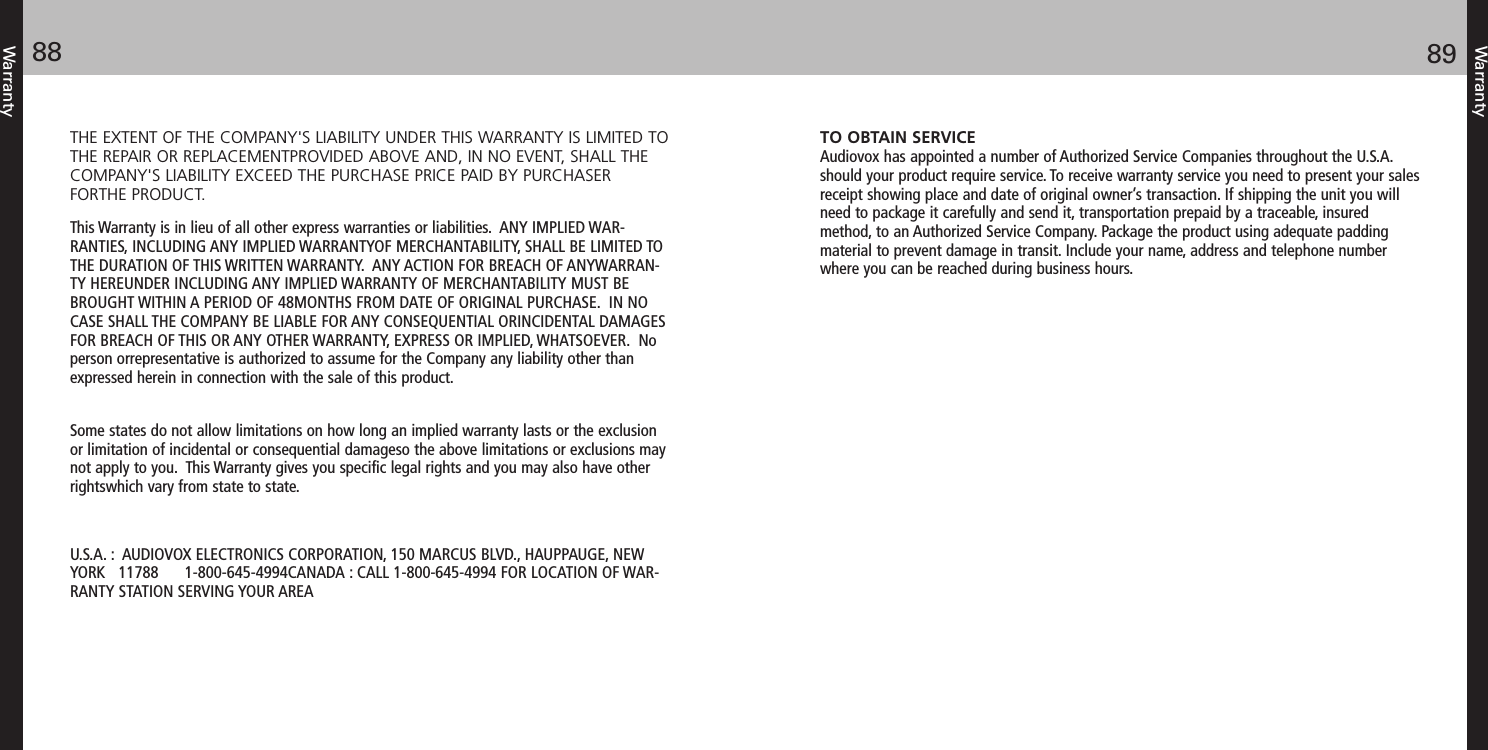 Warranty8988WarrantyTO OBTAIN SERVICEAudiovox has appointed a number of Authorized Service Companies throughout the U.S.A.should your product require service. To receive warranty service you need to present your salesreceipt showing place and date of original owner’s transaction. If shipping the unit you willneed to package it carefully and send it, transportation prepaid by a traceable, insuredmethod, to an Authorized Service Company. Package the product using adequate paddingmaterial to prevent damage in transit. Include your name, address and telephone numberwhere you can be reached during business hours.THE EXTENT OF THE COMPANY&apos;S LIABILITY UNDER THIS WARRANTY IS LIMITED TOTHE REPAIR OR REPLACEMENTPROVIDED ABOVE AND, IN NO EVENT, SHALL THECOMPANY&apos;S LIABILITY EXCEED THE PURCHASE PRICE PAID BY PURCHASERFORTHE PRODUCT.This Warranty is in lieu of all other express warranties or liabilities.  ANY IMPLIED WAR-RANTIES, INCLUDING ANY IMPLIED WARRANTYOF MERCHANTABILITY, SHALL BE LIMITED TOTHE DURATION OF THIS WRITTEN WARRANTY.  ANY ACTION FOR BREACH OF ANYWARRAN-TY HEREUNDER INCLUDING ANY IMPLIED WARRANTY OF MERCHANTABILITY MUST BEBROUGHT WITHIN A PERIOD OF 48MONTHS FROM DATE OF ORIGINAL PURCHASE.  IN NOCASE SHALL THE COMPANY BE LIABLE FOR ANY CONSEQUENTIAL ORINCIDENTAL DAMAGESFOR BREACH OF THIS OR ANY OTHER WARRANTY, EXPRESS OR IMPLIED, WHATSOEVER.  Noperson orrepresentative is authorized to assume for the Company any liability other thanexpressed herein in connection with the sale of this product.Some states do not allow limitations on how long an implied warranty lasts or the exclusionor limitation of incidental or consequential damageso the above limitations or exclusions maynot apply to you.  This Warranty gives you specific legal rights and you may also have otherrightswhich vary from state to state.U.S.A. :  AUDIOVOX ELECTRONICS CORPORATION, 150 MARCUS BLVD., HAUPPAUGE, NEWYORK   11788      1-800-645-4994CANADA : CALL 1-800-645-4994 FOR LOCATION OF WAR-RANTY STATION SERVING YOUR AREA