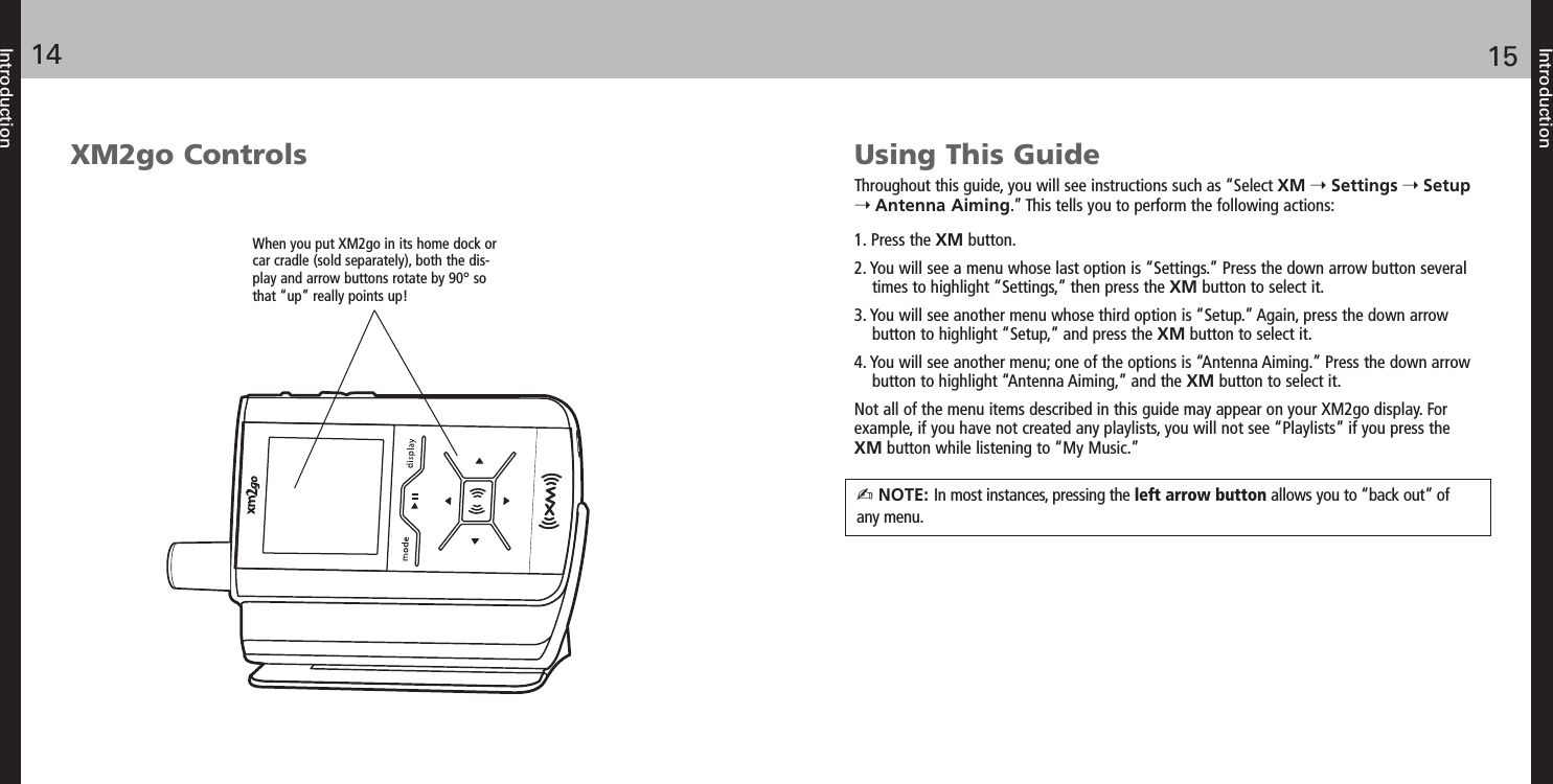 Using This GuideThroughout this guide, you will see instructions such as “Select XM Settings SetupAntenna Aiming.” This tells you to perform the following actions:1. Press the XM button.2. You will see a menu whose last option is “Settings.” Press the down arrow button severaltimes to highlight “Settings,” then press the XM button to select it.3. You will see another menu whose third option is “Setup.” Again, press the down arrowbutton to highlight “Setup,” and press the XM button to select it.4. You will see another menu; one of the options is “Antenna Aiming.” Press the down arrowbutton to highlight “Antenna Aiming,” and the XM button to select it.Not all of the menu items described in this guide may appear on your XM2go display. Forexample, if you have not created any playlists, you will not see “Playlists” if you press theXM button while listening to “My Music.”Introduction1514IntroductionXM2go ControlsWhen you put XM2go in its home dock orcar cradle (sold separately), both the dis-play and arrow buttons rotate by 90° sothat “up” really points up!NOTE: In most instances, pressing the left arrow button allows you to “back out” ofany menu.