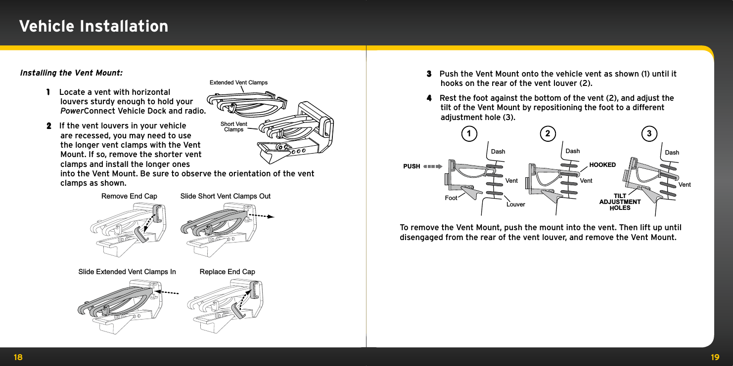 18 19Vehicle InstallationInstalling the Vent Mount:1  Locate a vent with horizontal louvers sturdy enough to hold your PowerConnect Vehicle Dock and radio.2  If the vent louvers in your vehicle are recessed, you may need to use the longer vent clamps with the Vent Mount. If so, remove the shorter vent clamps and install the longer ones into the Vent Mount. Be sure to observe the orientation of the vent clamps as shown.3  Push the Vent Mount onto the vehicle vent as shown (1) until it hooks on the rear of the vent louver (2).4  Rest the foot against the bottom of the vent (2), and adjust the tilt of the Vent Mount by repositioning the foot to a different adjustment hole (3).To remove the Vent Mount, push the mount into the vent. Then lift up until disengaged from the rear of the vent louver, and remove the Vent Mount.PUSHDashVentLouverFootVent VentDash DashHOOKEDTILTADJUSTMENTHOLES1 2 3Slide Short Vent Clamps OutRemove End CapSlide Extended Vent Clamps In Replace End CapExtended Vent ClampsShort VentClamps