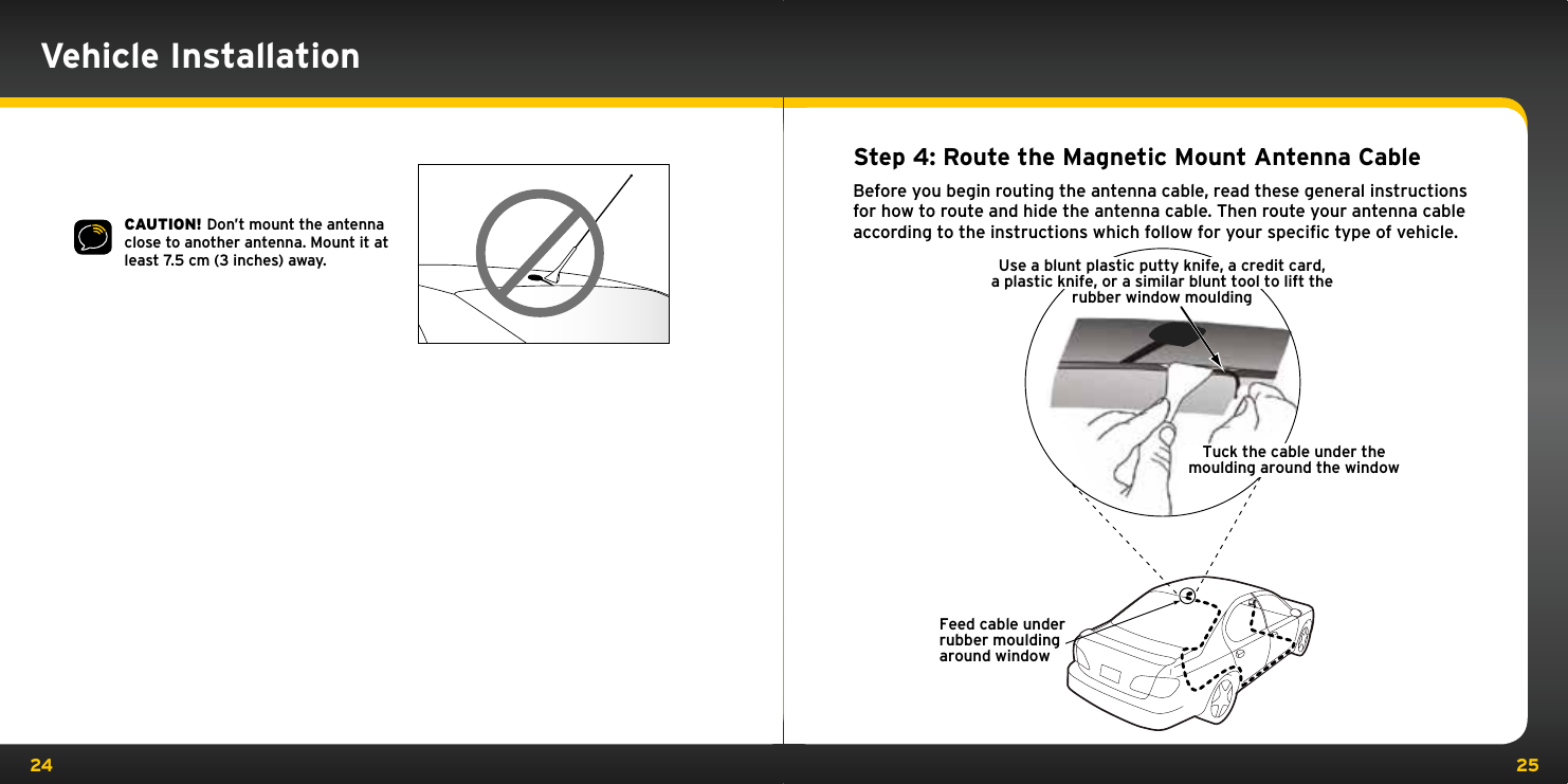 24 25CAUTION! Don’t mount the antenna close to another antenna. Mount it at least 7.5 cm (3 inches) away.Step 4: Route the Magnetic Mount Antenna CableBefore you begin routing the antenna cable, read these general instructions for how to route and hide the antenna cable. Then route your antenna cable according to the instructions which follow for your speciﬁc type of vehicle.Feed cable underrubber mouldingaround windowTuck the cable under themoulding around the windowUse a blunt plastic putty knife, a credit card,a plastic knife, or a similar blunt tool to lift therubber window mouldingVehicle Installation