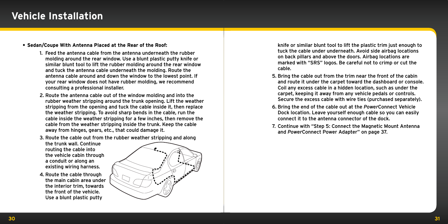 30 31Vehicle Installation• Sedan/Coupe With Antenna Placed at the Rear of the Roof:1.  Feed the antenna cable from the antenna underneath the rubber molding around the rear window. Use a blunt plastic putty knife or similar blunt tool to lift the rubber molding around the rear window and tuck the antenna cable underneath the molding. Route the antenna cable around and down the window to the lowest point. If your rear window does not have rubber molding, we recommend consulting a professional installer.2. Route the antenna cable out of the window molding and into the rubber weather stripping around the trunk opening. Lift the weather stripping from the opening and tuck the cable inside it, then replace the weather stripping. To avoid sharp bends in the cable, run the cable inside the weather stripping for a few inches, then remove the cable from the weather stripping inside the trunk. Keep the cable away from hinges, gears, etc., that could damage it.3. Route the cable out from the rubber weather stripping and along the trunk wall. Continue routing the cable into the vehicle cabin through a conduit or along an existing wiring harness.4. Route the cable through the main cabin area under the interior trim, towards the front of the vehicle. Use a blunt plastic putty knife or similar blunt tool to lift the plastic trim just enough to tuck the cable under underneath. Avoid side airbag locations on back pillars and above the doors. Airbag locations are marked with “SRS” logos. Be careful not to crimp or cut the cable.5. Bring the cable out from the trim near the front of the cabin and route it under the carpet toward the dashboard or console. Coil any excess cable in a hidden location, such as under the carpet, keeping it away from any vehicle pedals or controls. Secure the excess cable with wire ties (purchased separately).6. Bring the end of the cable out at the PowerConnect Vehicle Dock location. Leave yourself enough cable so you can easily connect it to the antenna connector of the dock.7.  Continue with “Step 5: Connect the Magnetic Mount Antenna and PowerConnect Power Adapter” on page 37.