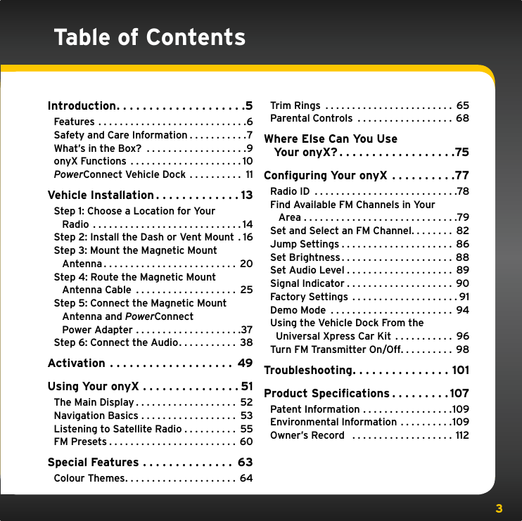 3Table of ContentsIntroduction....................5Features ............................6Safety and Care Information . . . . . . . . . . .7What’s in the Box?  . . . . . . . . . . . . . . . . . . .9onyX Functions .....................10PowerConnect Vehicle Dock  . . . . . . . . . . 11Vehicle Installation . . . . . . . . . . . . . 13Step 1: Choose a Location for Your    Radio ............................14Step 2: Install the Dash or Vent Mount  . 16Step 3: Mount the Magnetic Mount    Antenna......................... 20Step 4: Route the Magnetic Mount    Antenna Cable  . . . . . . . . . . . . . . . . . . . 25Step 5: Connect the Magnetic Mount    Antenna and PowerConnect   Power Adapter . . . . . . . . . . . . . . . . . . . .37Step 6: Connect the Audio. . . . . . . . . . . 38Activation ................... 49Using Your onyX . . . . . . . . . . . . . . . 51The Main Display . . . . . . . . . . . . . . . . . . . 52Navigation Basics . . . . . . . . . . . . . . . . . . 53Listening to Satellite Radio . . . . . . . . . . 55FM Presets........................ 60Special Features . . . . . . . . . . . . . . 63Colour Themes..................... 64Trim Rings ........................ 65Parental Controls  . . . . . . . . . . . . . . . . . . 68Where Else Can You Use    Your onyX?..................75Conﬁguring Your onyX . . . . . . . . . .77Radio ID ...........................78Find Available FM Channels in Your    Area .............................79Set and Select an FM Channel. . . . . . . . 82Jump Settings.....................86Set Brightness.....................88Set Audio Level.................... 89Signal Indicator . . . . . . . . . . . . . . . . . . . . 90Factory Settings . . . . . . . . . . . . . . . . . . . . 91Demo Mode ....................... 94Using the Vehicle Dock From the   Universal Xpress Car Kit . . . . . . . . . . . 96Turn FM Transmitter On/Off. . . . . . . . . . 98Troubleshooting. . . . . . . . . . . . . . . 101Product Speciﬁcations . . . . . . . . . 107Patent Information . . . . . . . . . . . . . . . . .109Environmental Information . . . . . . . . . .109Owner’s Record   . . . . . . . . . . . . . . . . . . . 112