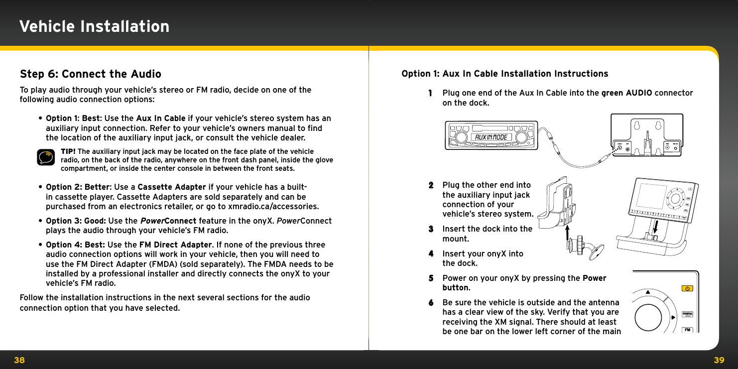 38 39Vehicle InstallationOption 1: Aux In Cable Installation Instructions1  Plug one end of the Aux In Cable into the green AUDIO connector on the dock.2  Plug the other end into the auxiliary input jack connection of your vehicle’s stereo system.3  Insert the dock into the mount.4  Insert your onyX into the dock.5  Power on your onyX by pressing the Power button.6  Be sure the vehicle is outside and the antenna has a clear view of the sky. Verify that you are receiving the XM signal. There should at least be one bar on the lower left corner of the main Step 6: Connect the AudioTo play audio through your vehicle’s stereo or FM radio, decide on one of the following audio connection options:• Option 1: Best: Use the Aux In Cable if your vehicle’s stereo system has an auxiliary input connection. Refer to your vehicle’s owners manual to ﬁnd the location of the auxiliary input jack, or consult the vehicle dealer.TIP! The auxiliary input jack may be located on the face plate of the vehicle radio, on the back of the radio, anywhere on the front dash panel, inside the glove compartment, or inside the center console in between the front seats.• Option 2: Better: Use a Cassette Adapter if your vehicle has a built-in cassette player. Cassette Adapters are sold separately and can be purchased from an electronics retailer, or go to xmradio.ca/accessories.• Option 3: Good: Use the PowerConnect feature in the onyX. PowerConnect plays the audio through your vehicle’s FM radio.• Option 4: Best: Use the FM Direct Adapter. If none of the previous three audio connection options will work in your vehicle, then you will need to use the FM Direct Adapter (FMDA) (sold separately). The FMDA needs to be installed by a professional installer and directly connects the onyX to your vehicle’s FM radio.Follow the installation instructions in the next several sections for the audio connection option that you have selected.AUDIO ANT PWR FM OUT234567890directjumpFMmenu123 4 5 6 7 8 9 0 directjumpFMmenu1