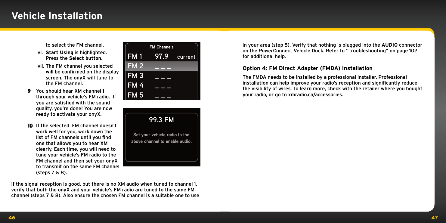 46 47to select the FM channel.vi.  Start Using is highlighted. Press the Select button.vii. The FM channel you selected will be conﬁrmed on the display screen. The onyX will tune to the FM channel.9  You should hear XM channel 1 through your vehicle’s FM radio.  If you are satisfied with the sound quality, you’re done! You are now ready to activate your onyX.10  If the selected  FM channel doesn’t work well for you, work down the list of FM channels until you find one that allows you to hear XM clearly. Each time, you will need to tune your vehicle’s FM radio to the FM channel and then set your onyX to transmit on the same FM channel (steps 7 &amp; 8).If the signal reception is good, but there is no XM audio when tuned to channel 1, verify that both the onyX and your vehicle’s FM radio are tuned to the same FM channel (steps 7 &amp; 8). Also ensure the chosen FM channel is a suitable one to use in your area (step 5). Verify that nothing is plugged into the AUDIO connector on the PowerConnect Vehicle Dock. Refer to “Troubleshooting” on page 102 for additional help.Option 4: FM Direct Adapter (FMDA) InstallationThe FMDA needs to be installed by a professional installer. Professional installation can help improve your radio’s reception and signiﬁcantly reduce the visibility of wires. To learn more, check with the retailer where you bought your radio, or go to xmradio.ca/accessories.Set your vehicle radio to theabove channel to enable audio.99.3 FMVehicle InstallationFM ChannelscurrentFM 1FM 2FM 3FM 4FM 597.9_ _ __ _ __ _ __ _ _