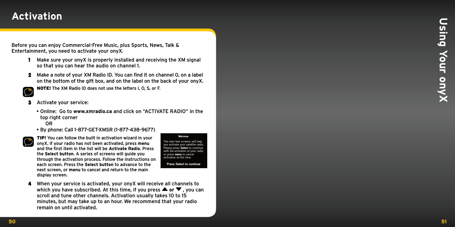 50 51ActivationUsing Your onyX Before you can enjoy Commercial-Free Music, plus Sports, News, Talk &amp; Entertainment, you need to activate your onyX.1  Make sure your onyX is properly installed and receiving the XM signal so that you can hear the audio on channel 1.2  Make a note of your XM Radio ID. You can find it on channel 0, on a label on the bottom of the gift box, and on the label on the back of your onyX.NOTE! The XM Radio ID does not use the letters I, O, S, or F.3  Activate your service: •Online:  Go to www.xmradio.ca and click on “ACTIVATE RADIO” in the top right corner  OR•By phone: Call 1-877-GET-XMSR (1-877-438-9677)TIP! You can follow the built in activation wizard in your onyX. If your radio has not been activated, press menu and the ﬁrst item in the list will be Activate Radio. Press the Select button. A series of screens will guide you through the activation process. Follow the instructions on each screen. Press the Select button to advance to the next screen, or menu to cancel and return to the main display screen.4  When your service is activated, your onyX will receive all channels to which you have subscribed. At this time, if you press   or  , you can scroll and tune other channels. Activation usually takes 10 to 15 minutes, but may take up to an hour. We recommend that your radio remain on until activated.WelcomeThe next few screens will help you activate your satellite radio. Please press Select to continue  with the activation of your radio,or press menu to cancelactivation at this time.Press Select to continue